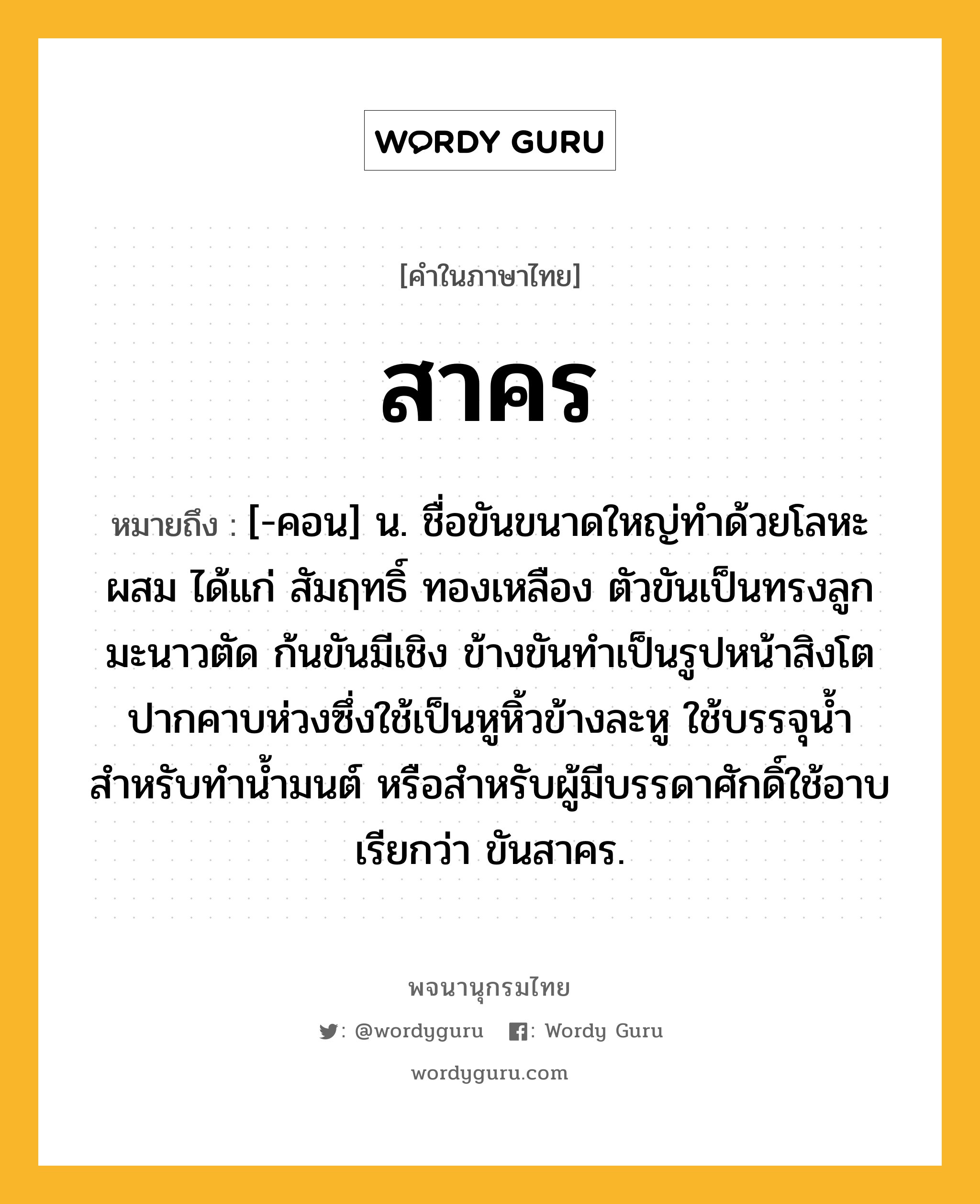 สาคร หมายถึงอะไร?, คำในภาษาไทย สาคร หมายถึง [-คอน] น. ชื่อขันขนาดใหญ่ทำด้วยโลหะผสม ได้แก่ สัมฤทธิ์ ทองเหลือง ตัวขันเป็นทรงลูกมะนาวตัด ก้นขันมีเชิง ข้างขันทำเป็นรูปหน้าสิงโตปากคาบห่วงซึ่งใช้เป็นหูหิ้วข้างละหู ใช้บรรจุน้ำสำหรับทำน้ำมนต์ หรือสำหรับผู้มีบรรดาศักดิ์ใช้อาบ เรียกว่า ขันสาคร.