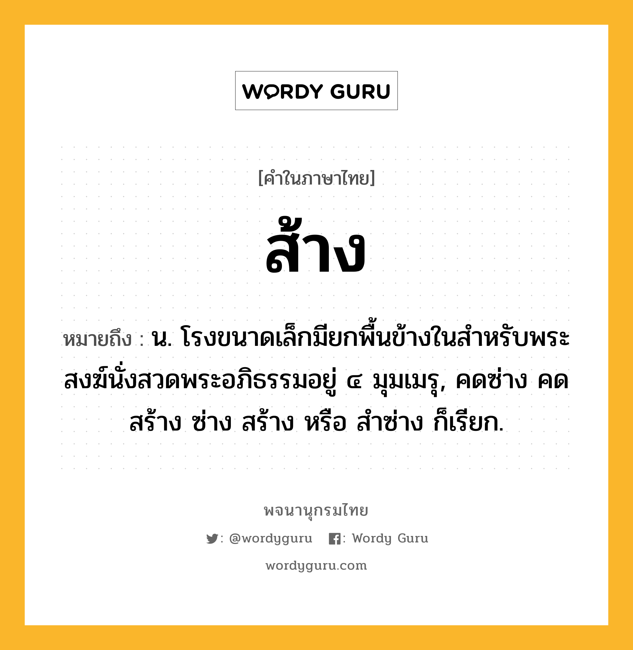 ส้าง ความหมาย หมายถึงอะไร?, คำในภาษาไทย ส้าง หมายถึง น. โรงขนาดเล็กมียกพื้นข้างในสําหรับพระสงฆ์นั่งสวดพระอภิธรรมอยู่ ๔ มุมเมรุ, คดซ่าง คดสร้าง ซ่าง สร้าง หรือ สําซ่าง ก็เรียก.