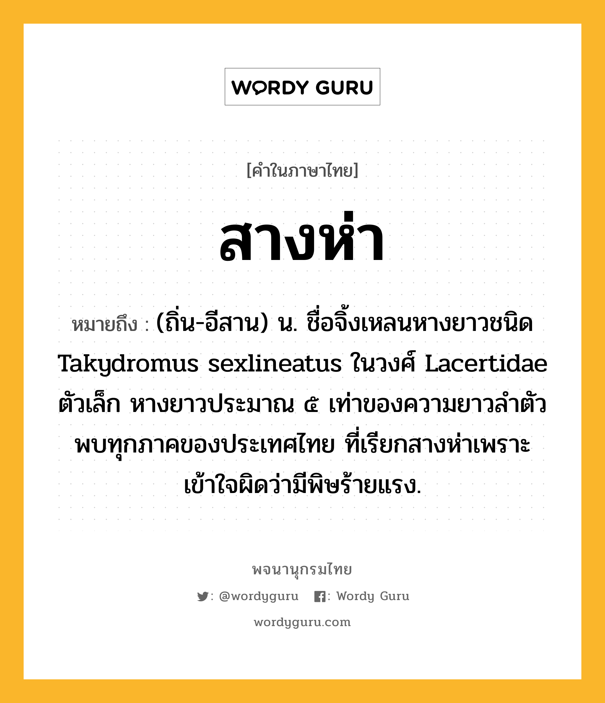 สางห่า ความหมาย หมายถึงอะไร?, คำในภาษาไทย สางห่า หมายถึง (ถิ่น-อีสาน) น. ชื่อจิ้งเหลนหางยาวชนิด Takydromus sexlineatus ในวงศ์ Lacertidae ตัวเล็ก หางยาวประมาณ ๕ เท่าของความยาวลําตัว พบทุกภาคของประเทศไทย ที่เรียกสางห่าเพราะเข้าใจผิดว่ามีพิษร้ายแรง.