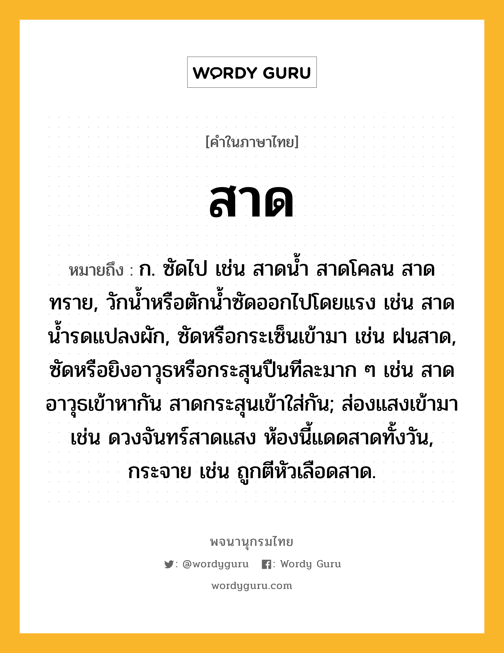 สาด หมายถึงอะไร?, คำในภาษาไทย สาด หมายถึง ก. ซัดไป เช่น สาดน้ำ สาดโคลน สาดทราย, วักน้ำหรือตักน้ำซัดออกไปโดยแรง เช่น สาดน้ำรดแปลงผัก, ซัดหรือกระเซ็นเข้ามา เช่น ฝนสาด, ซัดหรือยิงอาวุธหรือกระสุนปืนทีละมาก ๆ เช่น สาดอาวุธเข้าหากัน สาดกระสุนเข้าใส่กัน; ส่องแสงเข้ามา เช่น ดวงจันทร์สาดแสง ห้องนี้แดดสาดทั้งวัน, กระจาย เช่น ถูกตีหัวเลือดสาด.