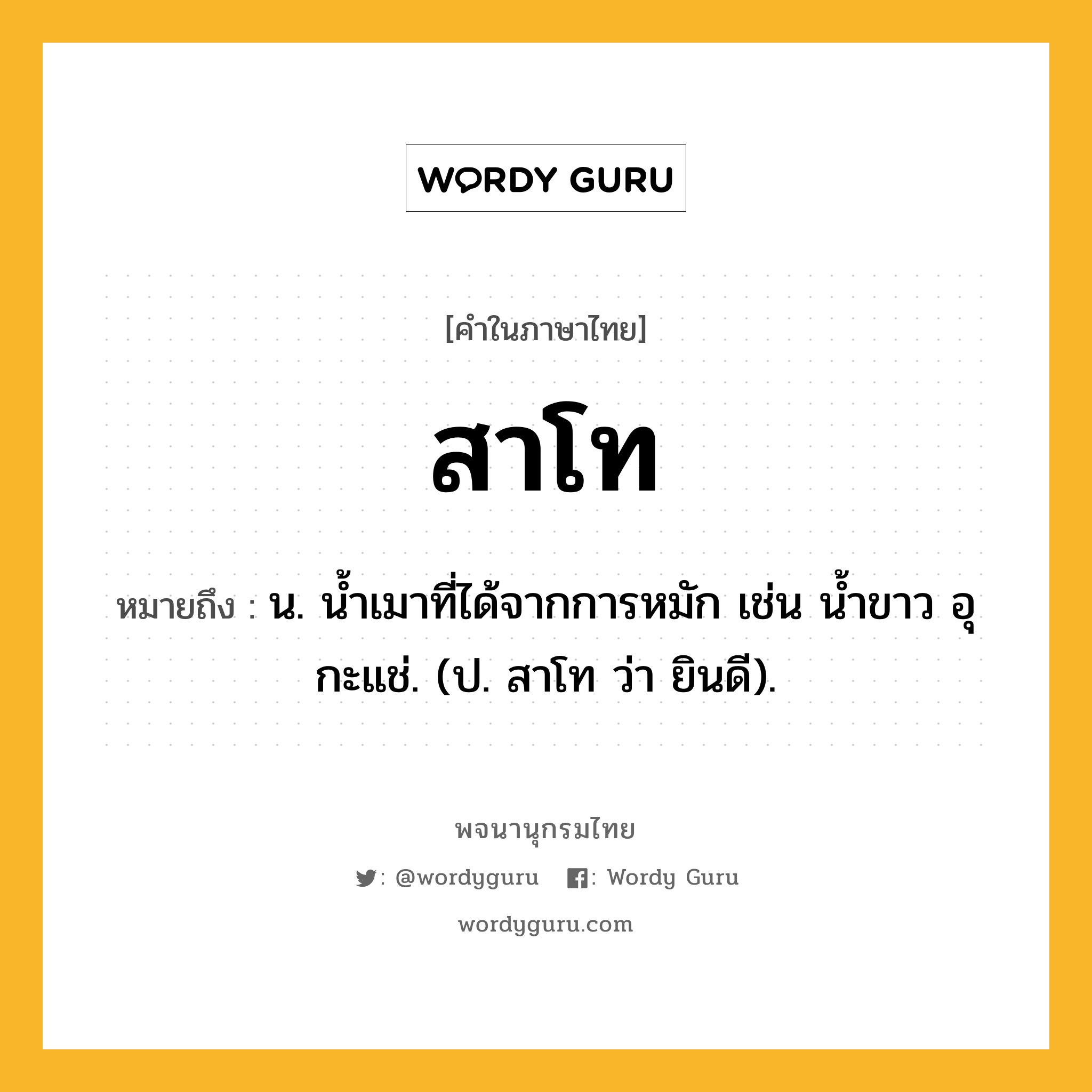 สาโท หมายถึงอะไร?, คำในภาษาไทย สาโท หมายถึง น. น้ำเมาที่ได้จากการหมัก เช่น น้ำขาว อุ กะแช่. (ป. สาโท ว่า ยินดี).