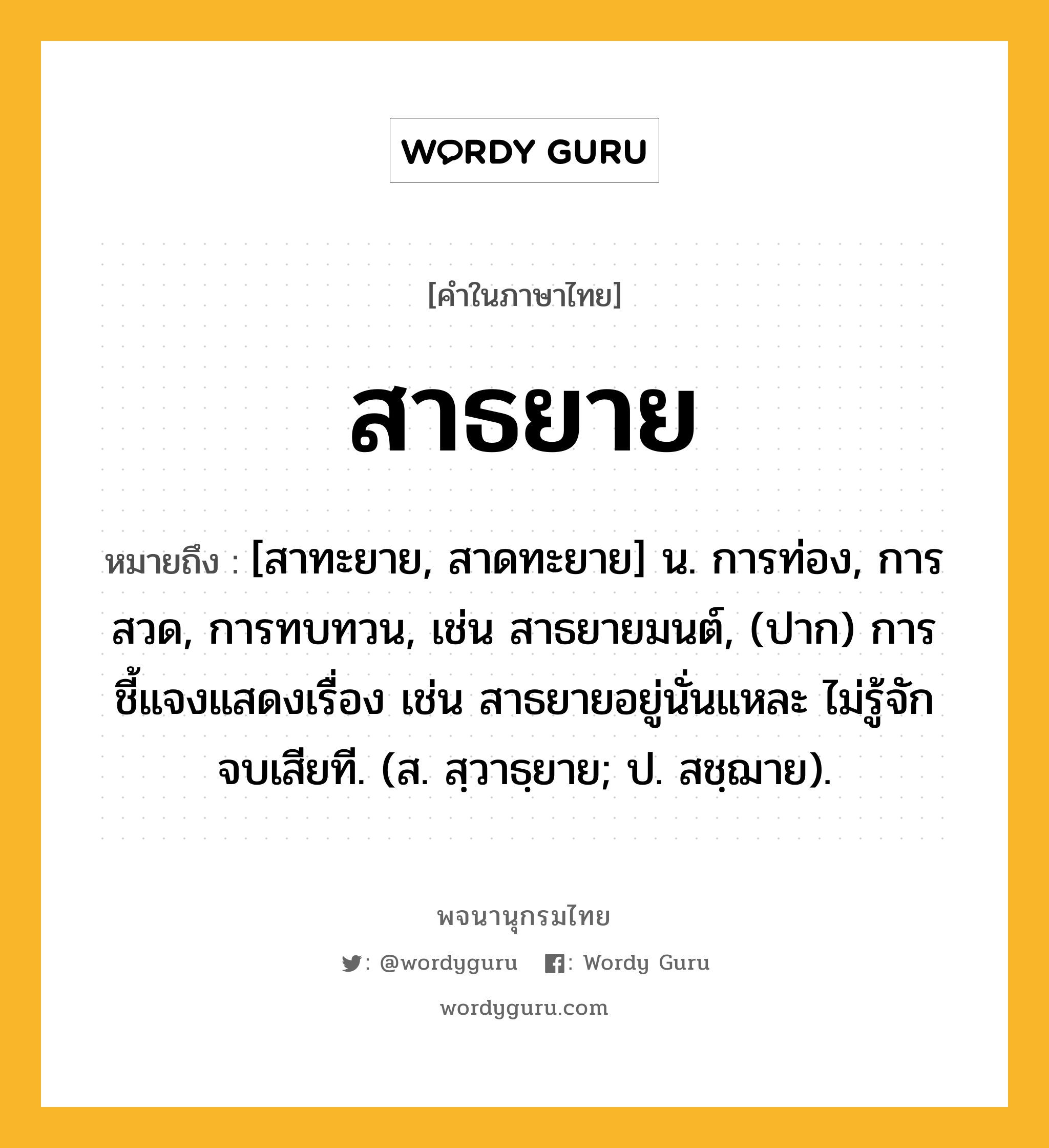 สาธยาย หมายถึงอะไร?, คำในภาษาไทย สาธยาย หมายถึง [สาทะยาย, สาดทะยาย] น. การท่อง, การสวด, การทบทวน, เช่น สาธยายมนต์, (ปาก) การชี้แจงแสดงเรื่อง เช่น สาธยายอยู่นั่นแหละ ไม่รู้จักจบเสียที. (ส. สฺวาธฺยาย; ป. สชฺฌาย).