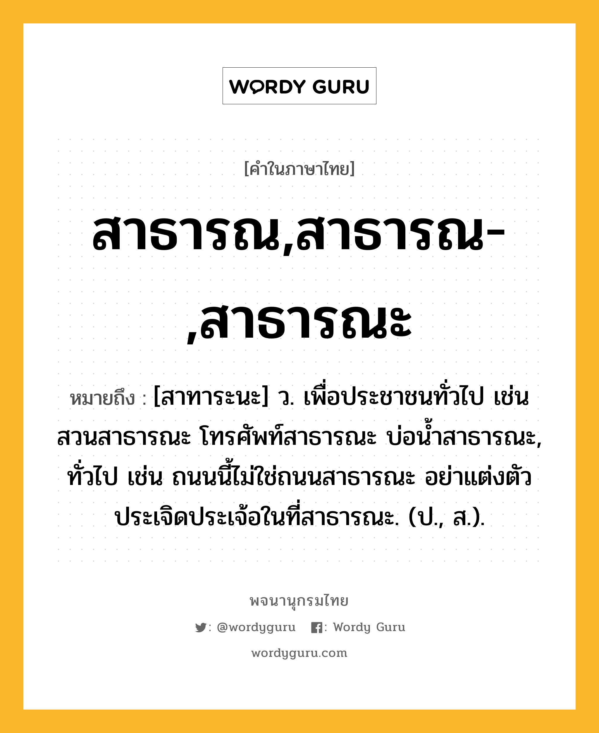 สาธารณ,สาธารณ-,สาธารณะ หมายถึงอะไร?, คำในภาษาไทย สาธารณ,สาธารณ-,สาธารณะ หมายถึง [สาทาระนะ] ว. เพื่อประชาชนทั่วไป เช่น สวนสาธารณะ โทรศัพท์สาธารณะ บ่อน้ำสาธารณะ, ทั่วไป เช่น ถนนนี้ไม่ใช่ถนนสาธารณะ อย่าแต่งตัวประเจิดประเจ้อในที่สาธารณะ. (ป., ส.).