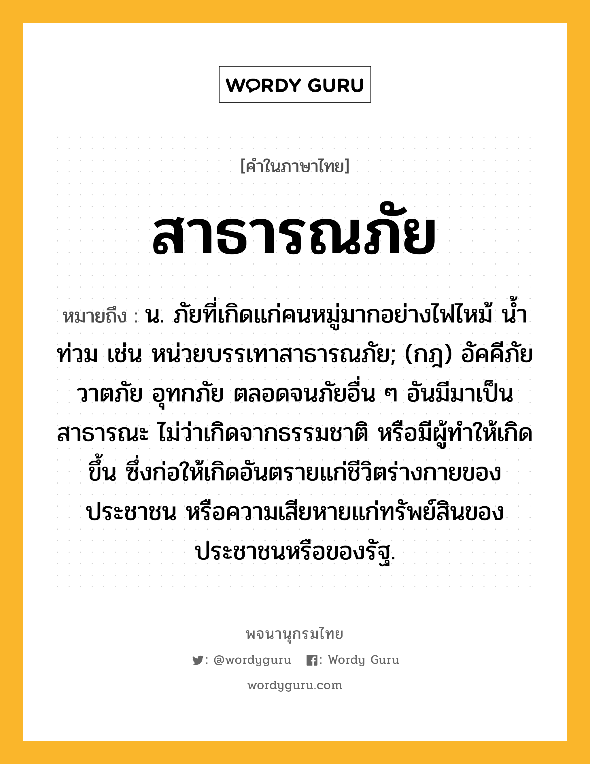 สาธารณภัย ความหมาย หมายถึงอะไร?, คำในภาษาไทย สาธารณภัย หมายถึง น. ภัยที่เกิดแก่คนหมู่มากอย่างไฟไหม้ น้ำท่วม เช่น หน่วยบรรเทาสาธารณภัย; (กฎ) อัคคีภัย วาตภัย อุทกภัย ตลอดจนภัยอื่น ๆ อันมีมาเป็นสาธารณะ ไม่ว่าเกิดจากธรรมชาติ หรือมีผู้ทําให้เกิดขึ้น ซึ่งก่อให้เกิดอันตรายแก่ชีวิตร่างกายของประชาชน หรือความเสียหายแก่ทรัพย์สินของประชาชนหรือของรัฐ.