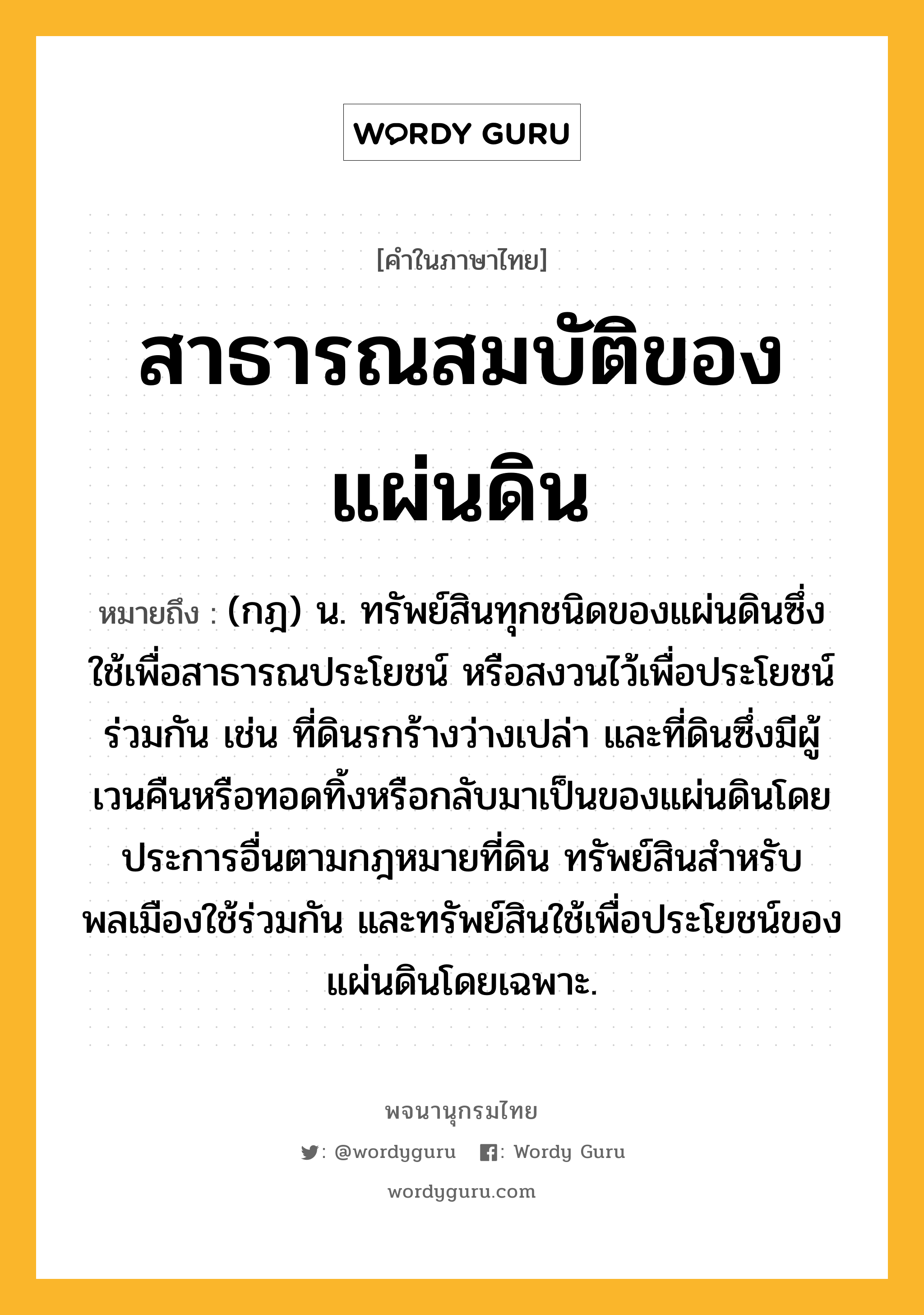 สาธารณสมบัติของแผ่นดิน หมายถึงอะไร?, คำในภาษาไทย สาธารณสมบัติของแผ่นดิน หมายถึง (กฎ) น. ทรัพย์สินทุกชนิดของแผ่นดินซึ่งใช้เพื่อสาธารณประโยชน์ หรือสงวนไว้เพื่อประโยชน์ร่วมกัน เช่น ที่ดินรกร้างว่างเปล่า และที่ดินซึ่งมีผู้เวนคืนหรือทอดทิ้งหรือกลับมาเป็นของแผ่นดินโดยประการอื่นตามกฎหมายที่ดิน ทรัพย์สินสําหรับพลเมืองใช้ร่วมกัน และทรัพย์สินใช้เพื่อประโยชน์ของแผ่นดินโดยเฉพาะ.