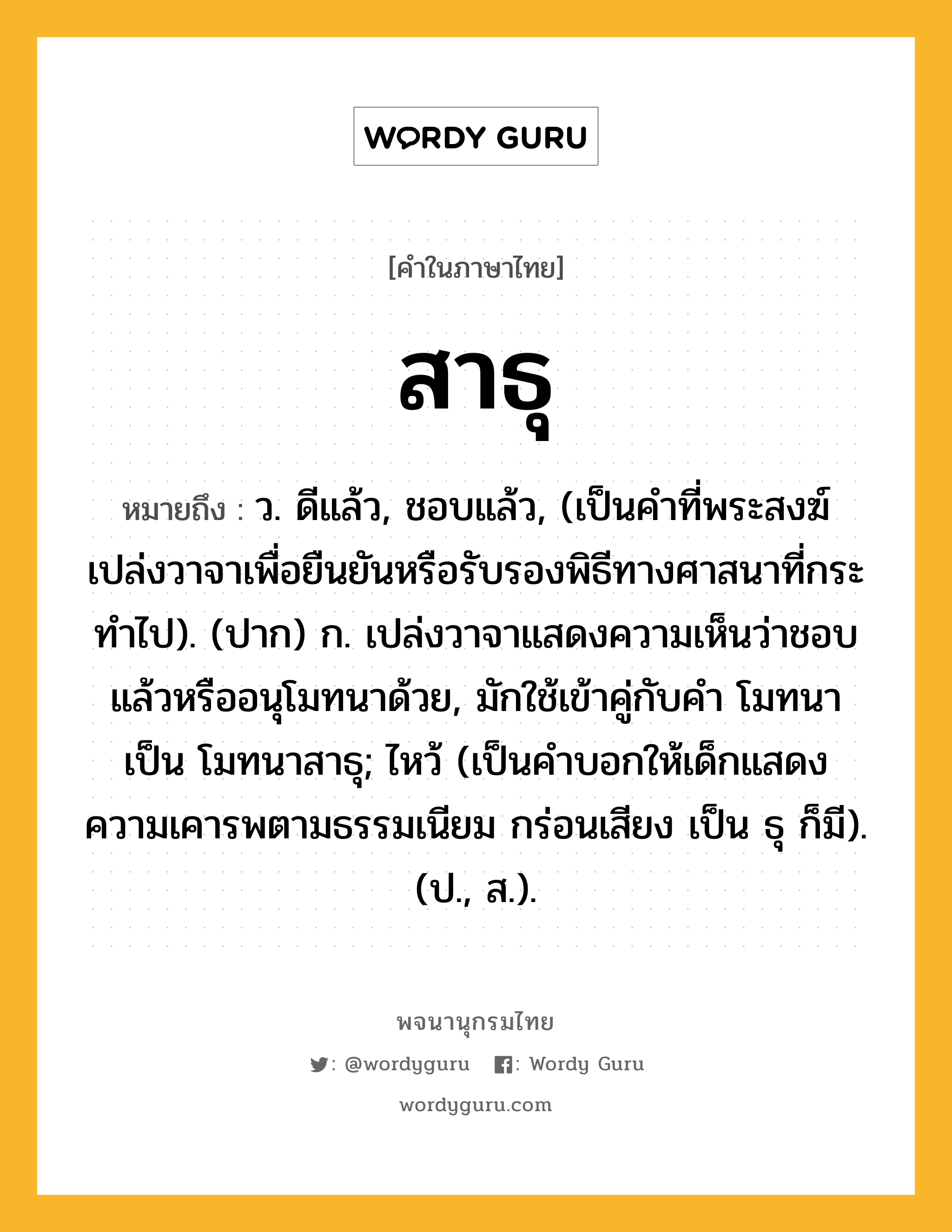 สาธุ หมายถึงอะไร?, คำในภาษาไทย สาธุ หมายถึง ว. ดีแล้ว, ชอบแล้ว, (เป็นคําที่พระสงฆ์เปล่งวาจาเพื่อยืนยันหรือรับรองพิธีทางศาสนาที่กระทําไป). (ปาก) ก. เปล่งวาจาแสดงความเห็นว่าชอบแล้วหรืออนุโมทนาด้วย, มักใช้เข้าคู่กับคำ โมทนา เป็น โมทนาสาธุ; ไหว้ (เป็นคําบอกให้เด็กแสดงความเคารพตามธรรมเนียม กร่อนเสียง เป็น ธุ ก็มี). (ป., ส.).