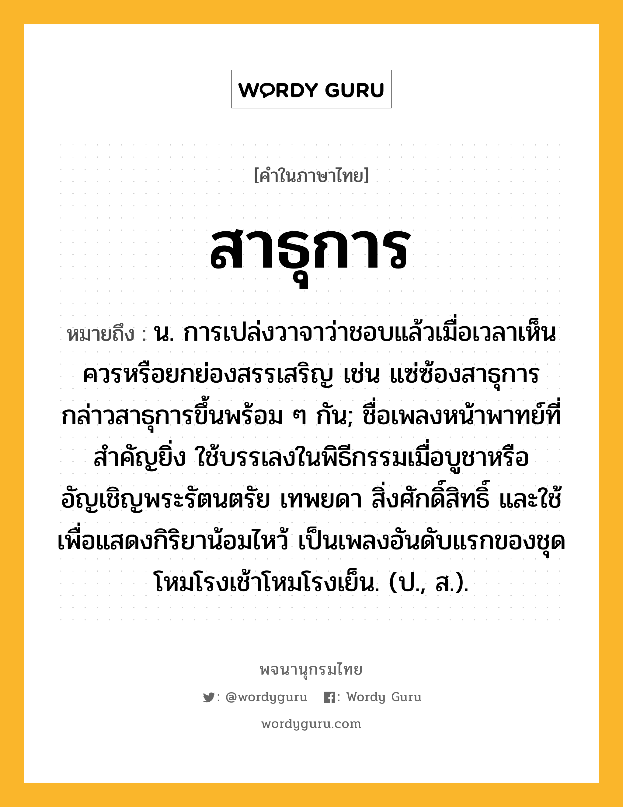 สาธุการ หมายถึงอะไร?, คำในภาษาไทย สาธุการ หมายถึง น. การเปล่งวาจาว่าชอบแล้วเมื่อเวลาเห็นควรหรือยกย่องสรรเสริญ เช่น แซ่ซ้องสาธุการ กล่าวสาธุการขึ้นพร้อม ๆ กัน; ชื่อเพลงหน้าพาทย์ที่สําคัญยิ่ง ใช้บรรเลงในพิธีกรรมเมื่อบูชาหรืออัญเชิญพระรัตนตรัย เทพยดา สิ่งศักดิ์สิทธิ์ และใช้เพื่อแสดงกิริยาน้อมไหว้ เป็นเพลงอันดับแรกของชุดโหมโรงเช้าโหมโรงเย็น. (ป., ส.).