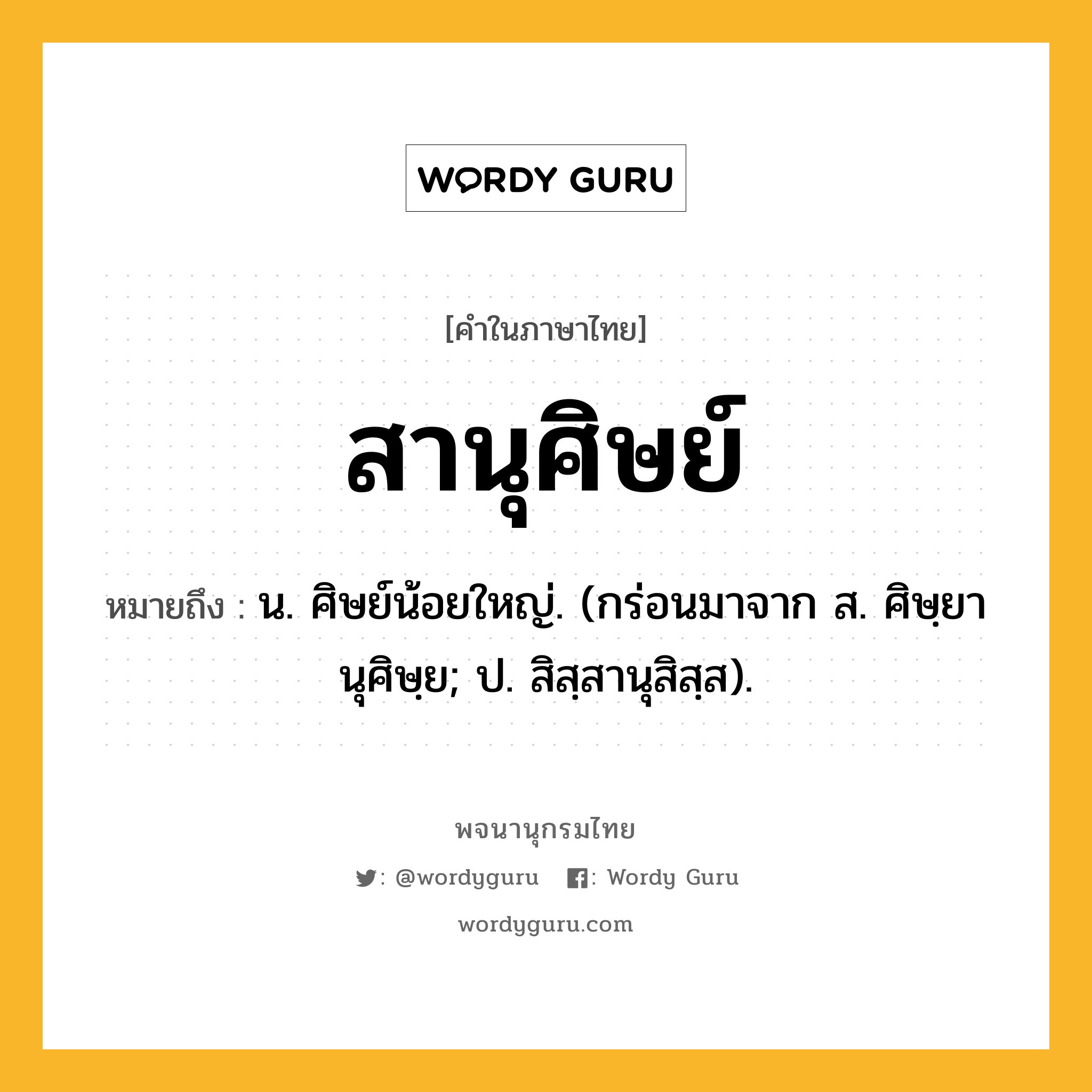 สานุศิษย์ หมายถึงอะไร?, คำในภาษาไทย สานุศิษย์ หมายถึง น. ศิษย์น้อยใหญ่. (กร่อนมาจาก ส. ศิษฺยานุศิษฺย; ป. สิสฺสานุสิสฺส).