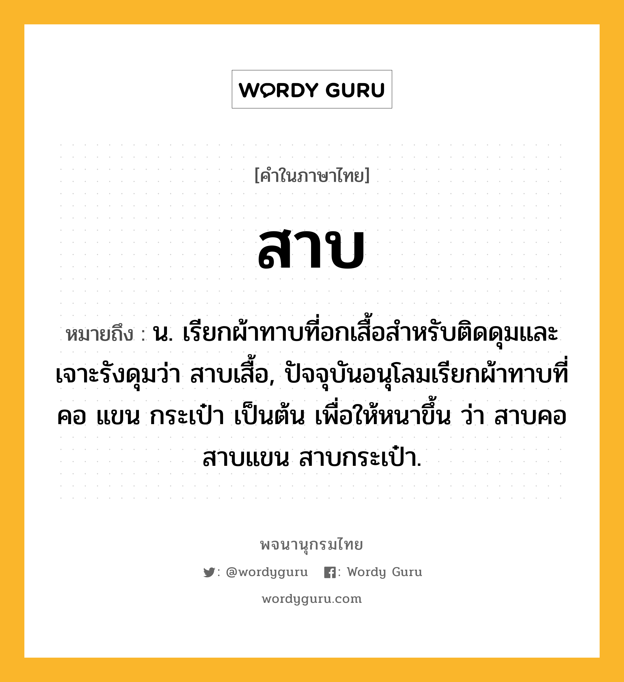 สาบ หมายถึงอะไร?, คำในภาษาไทย สาบ หมายถึง น. เรียกผ้าทาบที่อกเสื้อสําหรับติดดุมและเจาะรังดุมว่า สาบเสื้อ, ปัจจุบันอนุโลมเรียกผ้าทาบที่คอ แขน กระเป๋า เป็นต้น เพื่อให้หนาขึ้น ว่า สาบคอ สาบแขน สาบกระเป๋า.