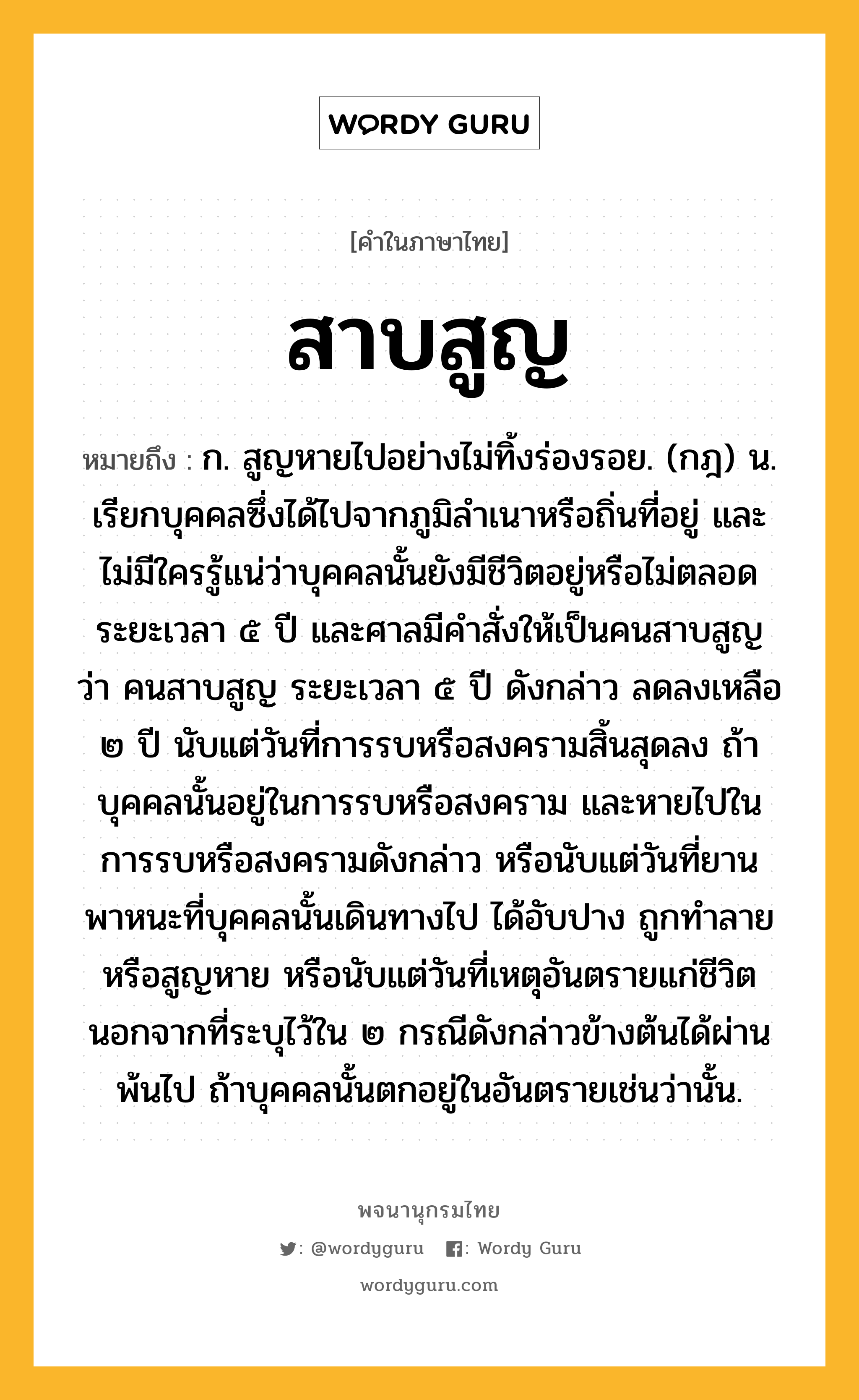 สาบสูญ หมายถึงอะไร?, คำในภาษาไทย สาบสูญ หมายถึง ก. สูญหายไปอย่างไม่ทิ้งร่องรอย. (กฎ) น. เรียกบุคคลซึ่งได้ไปจากภูมิลําเนาหรือถิ่นที่อยู่ และไม่มีใครรู้แน่ว่าบุคคลนั้นยังมีชีวิตอยู่หรือไม่ตลอดระยะเวลา ๕ ปี และศาลมีคําสั่งให้เป็นคนสาบสูญ ว่า คนสาบสูญ ระยะเวลา ๕ ปี ดังกล่าว ลดลงเหลือ ๒ ปี นับแต่วันที่การรบหรือสงครามสิ้นสุดลง ถ้าบุคคลนั้นอยู่ในการรบหรือสงคราม และหายไปในการรบหรือสงครามดังกล่าว หรือนับแต่วันที่ยานพาหนะที่บุคคลนั้นเดินทางไป ได้อับปาง ถูกทำลายหรือสูญหาย หรือนับแต่วันที่เหตุอันตรายแก่ชีวิต นอกจากที่ระบุไว้ใน ๒ กรณีดังกล่าวข้างต้นได้ผ่านพ้นไป ถ้าบุคคลนั้นตกอยู่ในอันตรายเช่นว่านั้น.