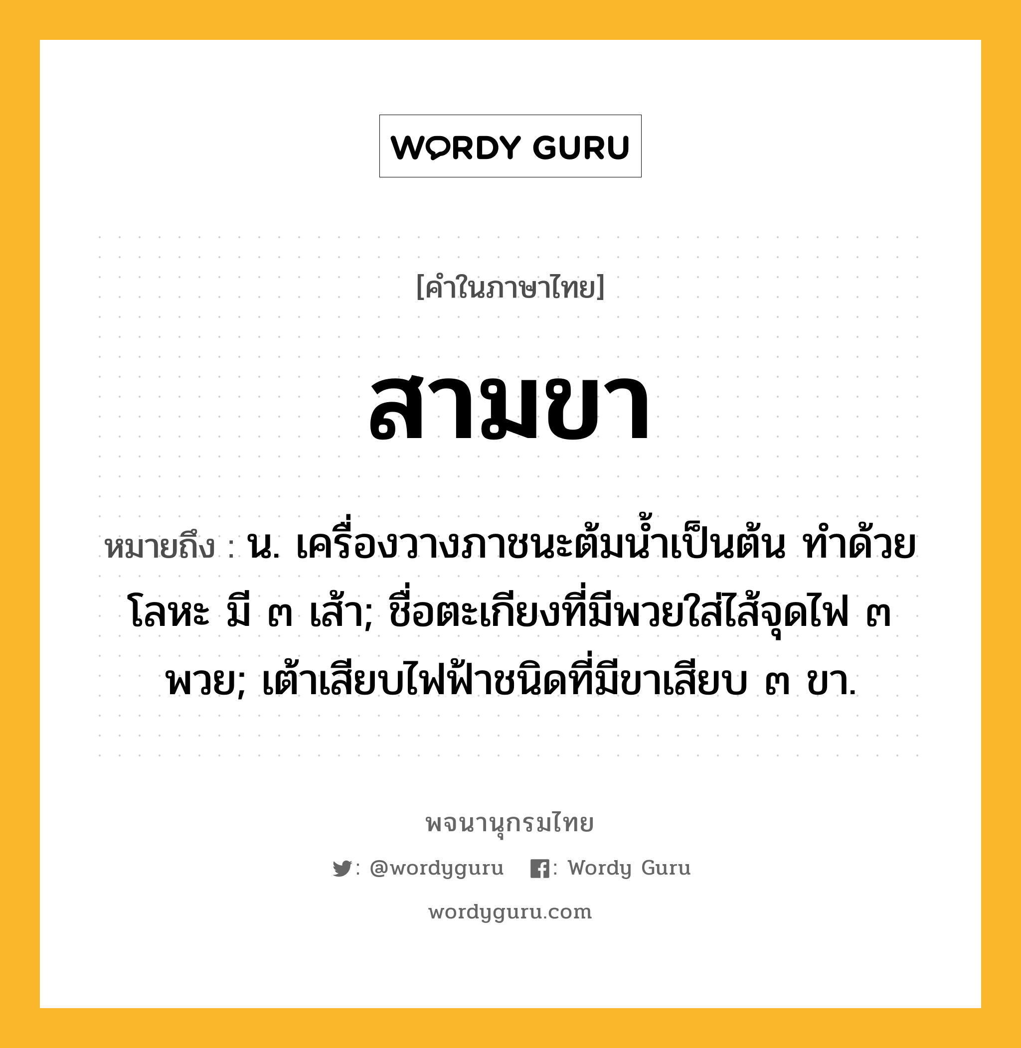 สามขา ความหมาย หมายถึงอะไร?, คำในภาษาไทย สามขา หมายถึง น. เครื่องวางภาชนะต้มนํ้าเป็นต้น ทําด้วยโลหะ มี ๓ เส้า; ชื่อตะเกียงที่มีพวยใส่ไส้จุดไฟ ๓ พวย; เต้าเสียบไฟฟ้าชนิดที่มีขาเสียบ ๓ ขา.