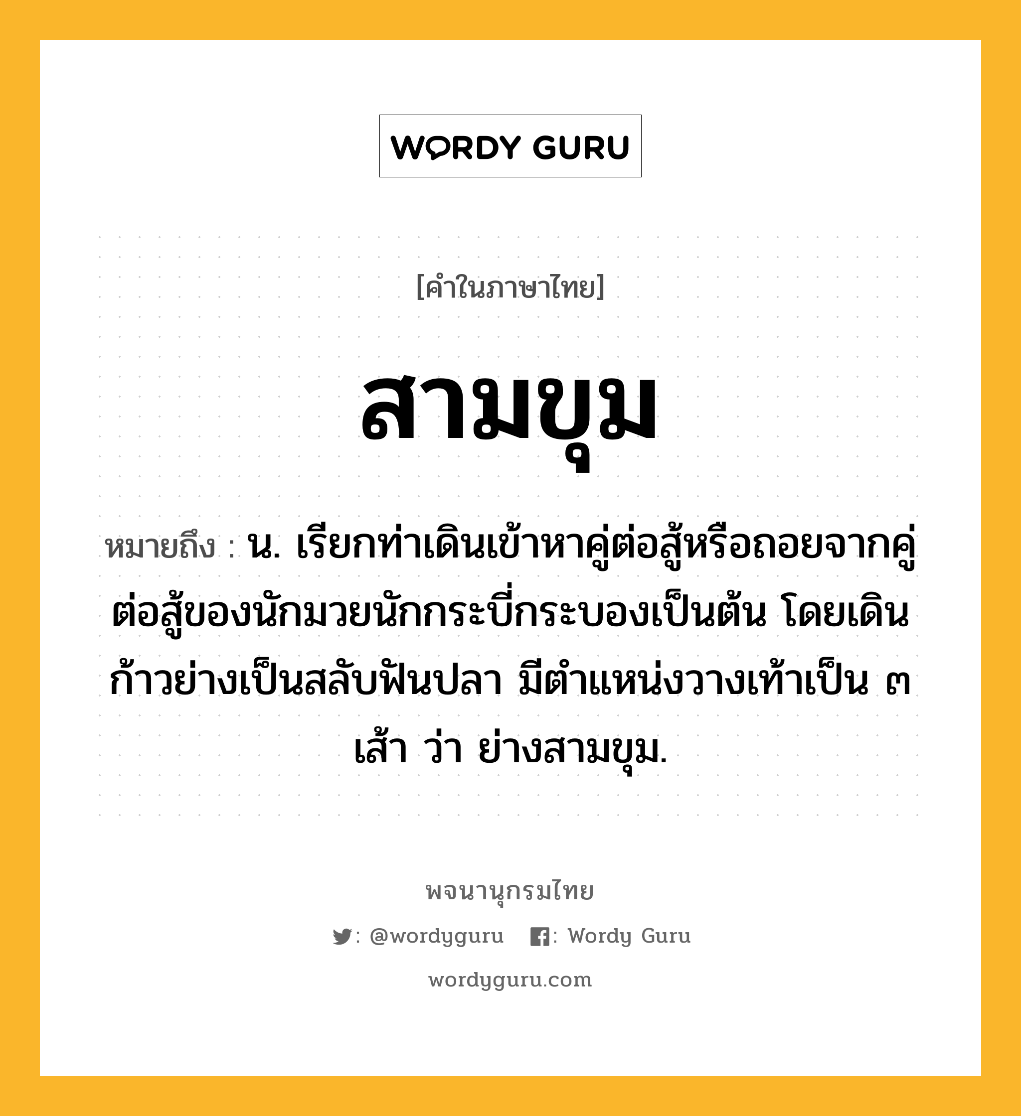 สามขุม หมายถึงอะไร?, คำในภาษาไทย สามขุม หมายถึง น. เรียกท่าเดินเข้าหาคู่ต่อสู้หรือถอยจากคู่ต่อสู้ของนักมวยนักกระบี่กระบองเป็นต้น โดยเดินก้าวย่างเป็นสลับฟันปลา มีตำแหน่งวางเท้าเป็น ๓ เส้า ว่า ย่างสามขุม.