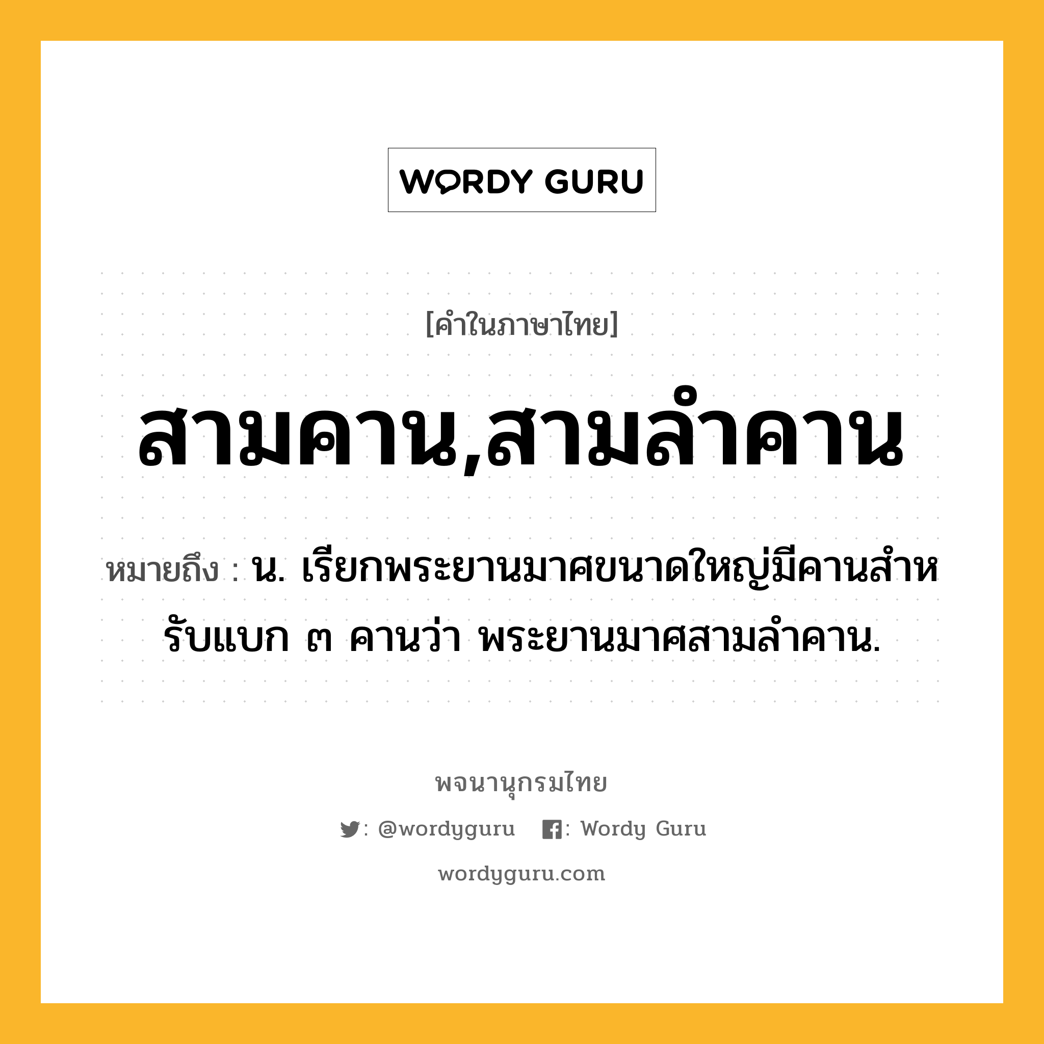 สามคาน,สามลำคาน หมายถึงอะไร?, คำในภาษาไทย สามคาน,สามลำคาน หมายถึง น. เรียกพระยานมาศขนาดใหญ่มีคานสําหรับแบก ๓ คานว่า พระยานมาศสามลำคาน.