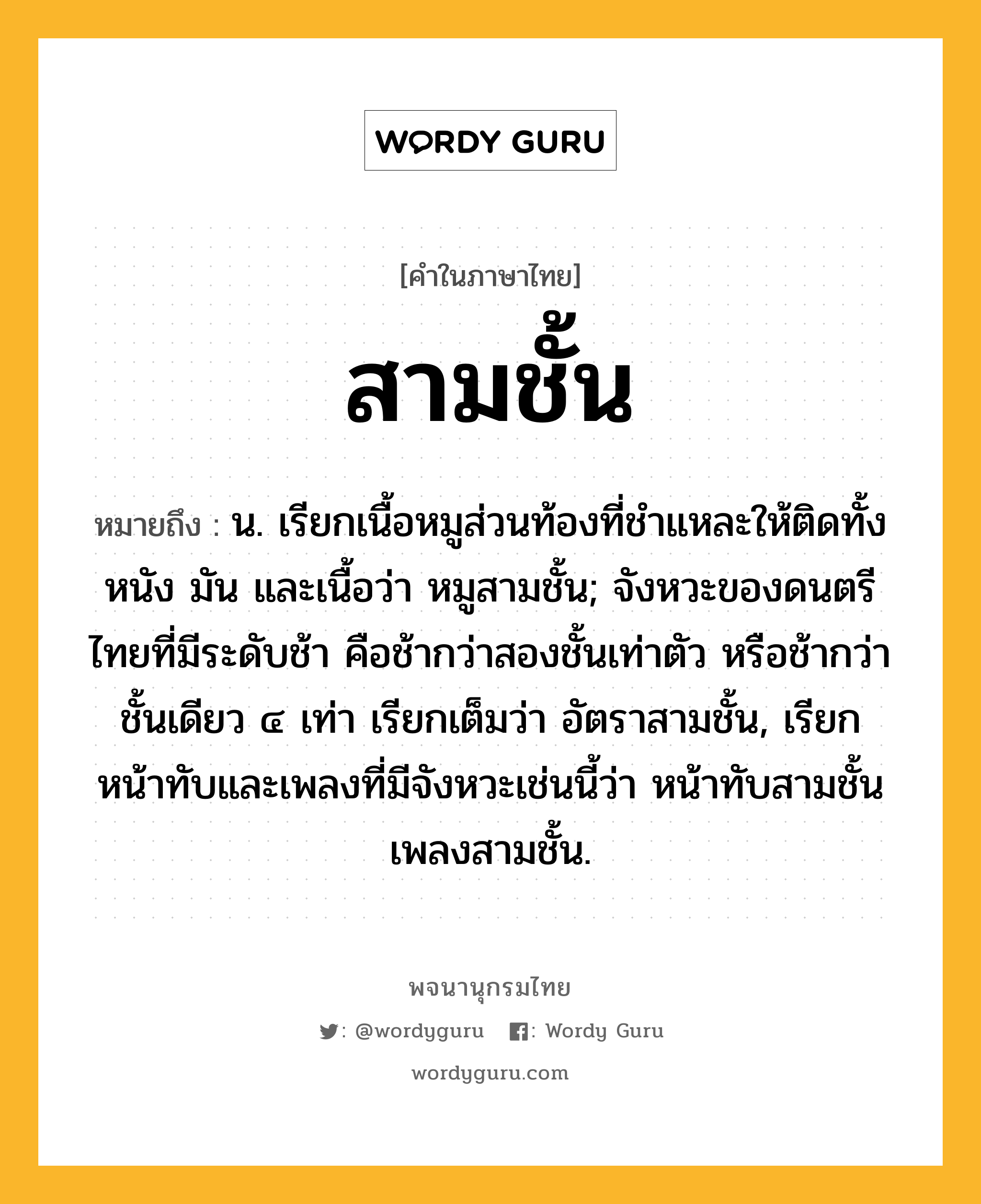 สามชั้น หมายถึงอะไร?, คำในภาษาไทย สามชั้น หมายถึง น. เรียกเนื้อหมูส่วนท้องที่ชำแหละให้ติดทั้งหนัง มัน และเนื้อว่า หมูสามชั้น; จังหวะของดนตรีไทยที่มีระดับช้า คือช้ากว่าสองชั้นเท่าตัว หรือช้ากว่าชั้นเดียว ๔ เท่า เรียกเต็มว่า อัตราสามชั้น, เรียกหน้าทับและเพลงที่มีจังหวะเช่นนี้ว่า หน้าทับสามชั้น เพลงสามชั้น.