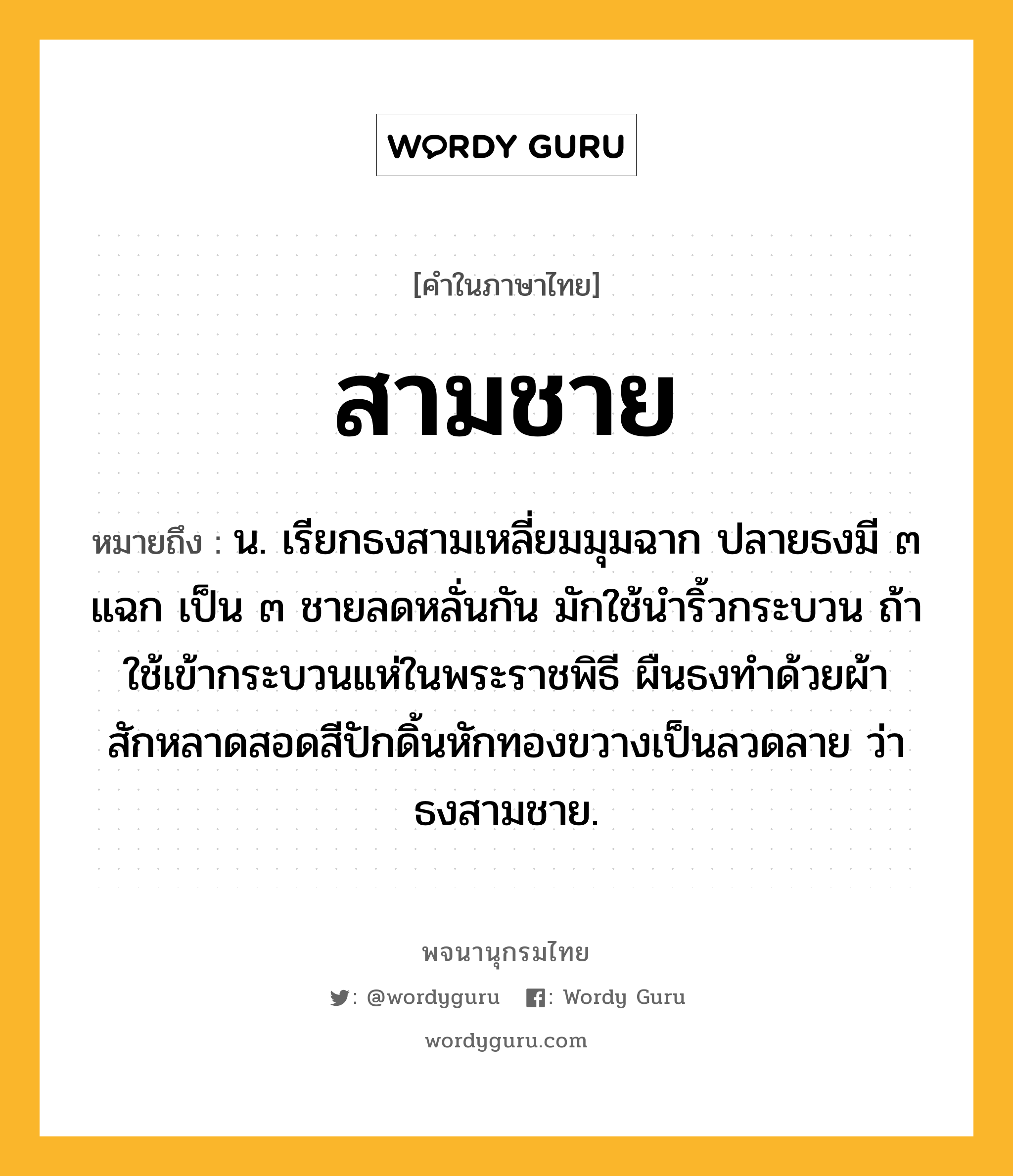 สามชาย หมายถึงอะไร?, คำในภาษาไทย สามชาย หมายถึง น. เรียกธงสามเหลี่ยมมุมฉาก ปลายธงมี ๓ แฉก เป็น ๓ ชายลดหลั่นกัน มักใช้นำริ้วกระบวน ถ้าใช้เข้ากระบวนแห่ในพระราชพิธี ผืนธงทำด้วยผ้าสักหลาดสอดสีปักดิ้นหักทองขวางเป็นลวดลาย ว่า ธงสามชาย.