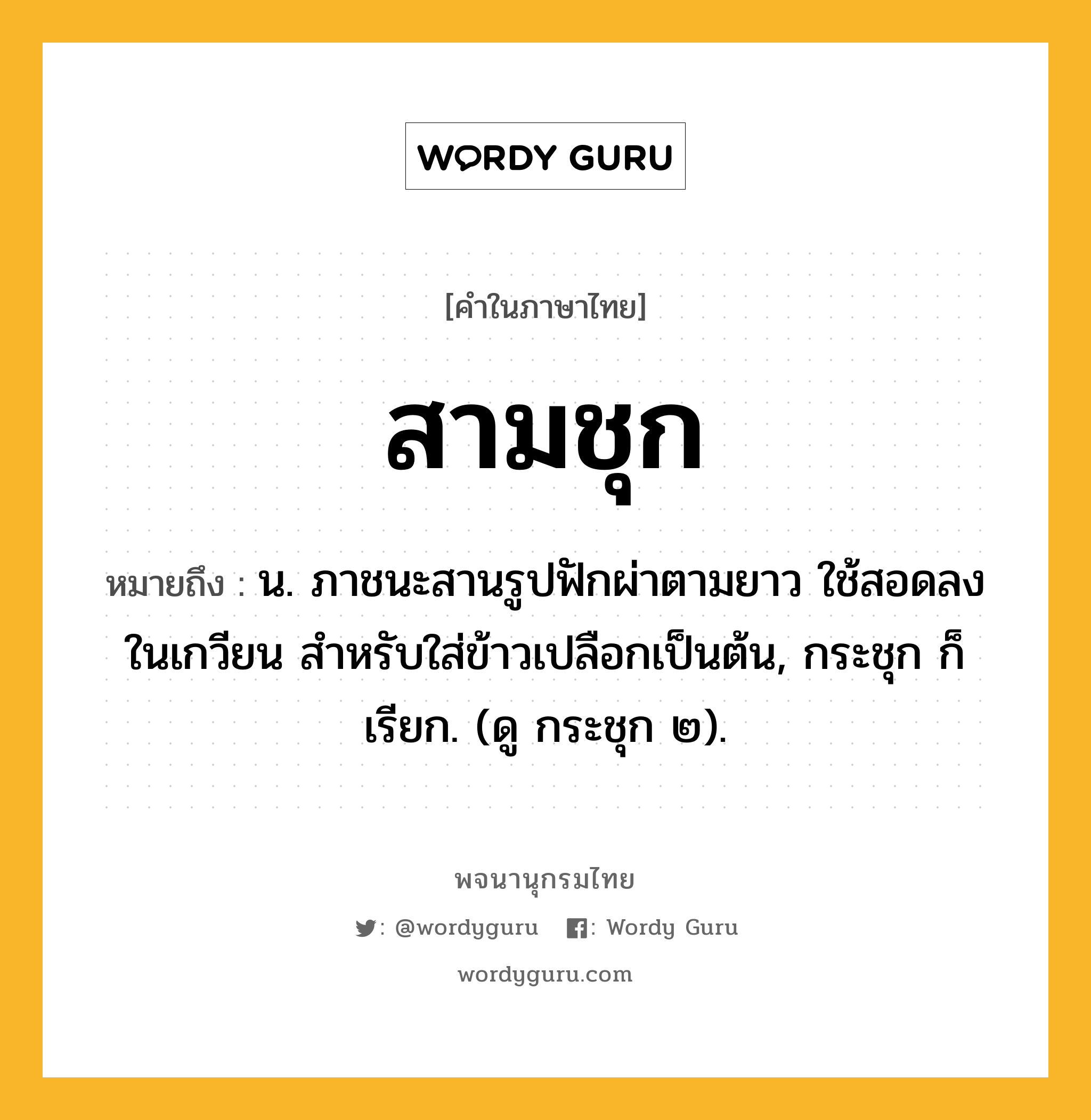 สามชุก หมายถึงอะไร?, คำในภาษาไทย สามชุก หมายถึง น. ภาชนะสานรูปฟักผ่าตามยาว ใช้สอดลงในเกวียน สําหรับใส่ข้าวเปลือกเป็นต้น, กระชุก ก็เรียก. (ดู กระชุก ๒).