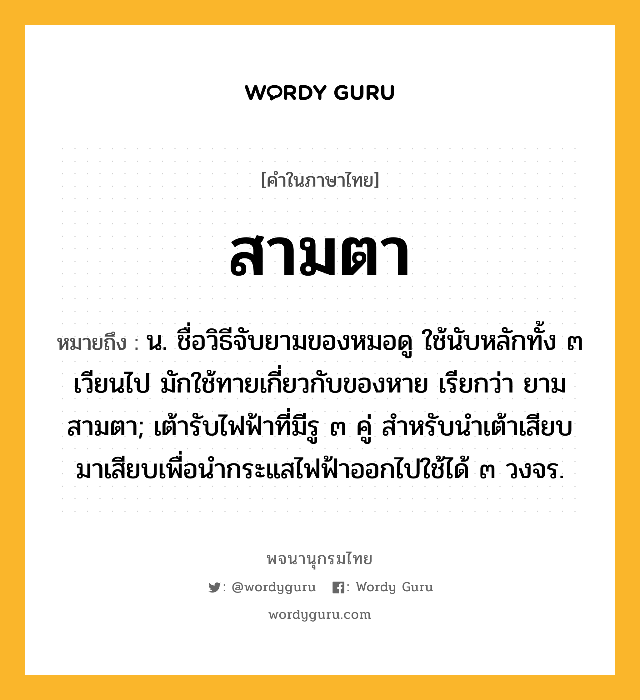 สามตา หมายถึงอะไร?, คำในภาษาไทย สามตา หมายถึง น. ชื่อวิธีจับยามของหมอดู ใช้นับหลักทั้ง ๓ เวียนไป มักใช้ทายเกี่ยวกับของหาย เรียกว่า ยามสามตา; เต้ารับไฟฟ้าที่มีรู ๓ คู่ สําหรับนําเต้าเสียบมาเสียบเพื่อนํากระแสไฟฟ้าออกไปใช้ได้ ๓ วงจร.