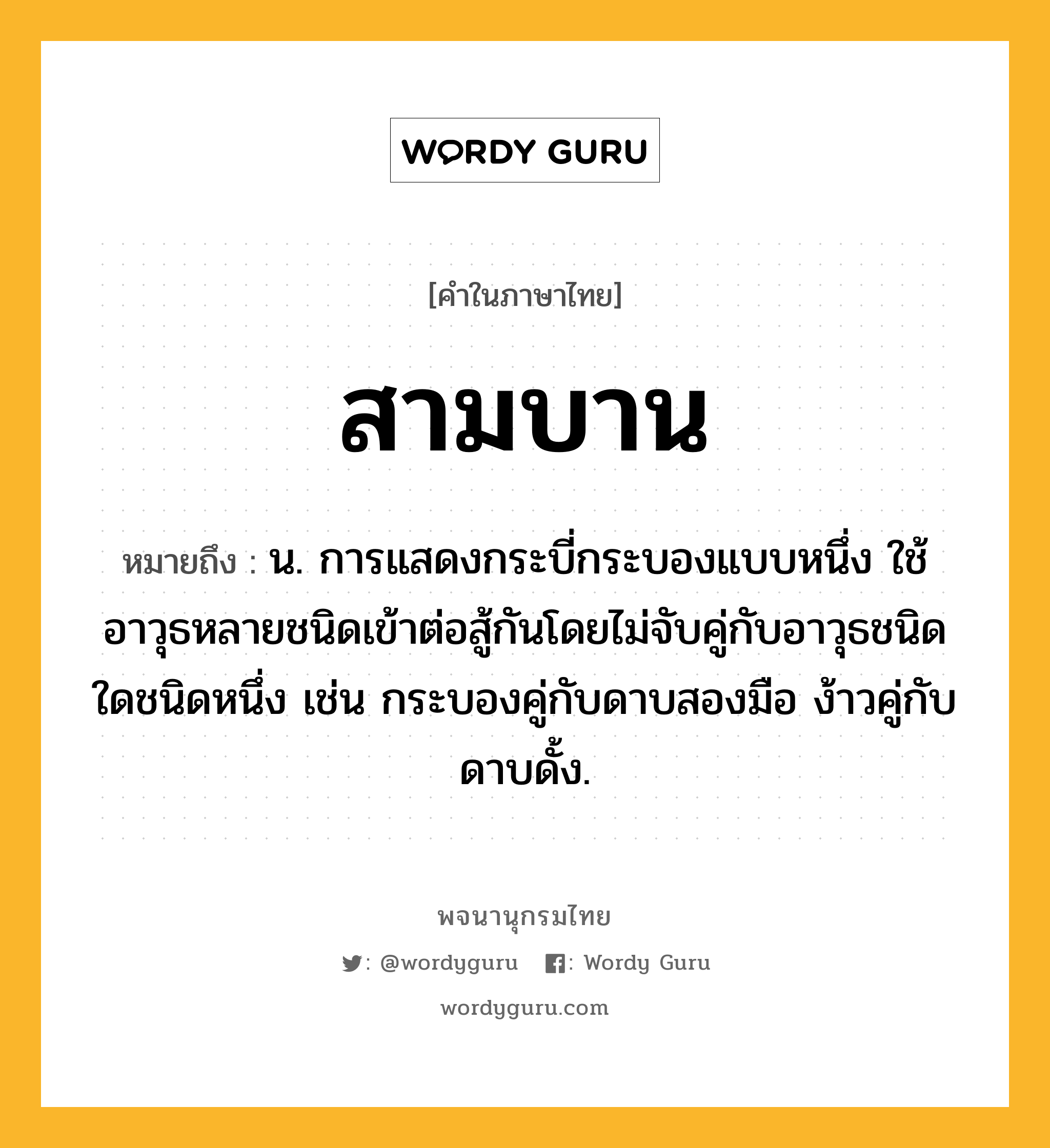 สามบาน หมายถึงอะไร?, คำในภาษาไทย สามบาน หมายถึง น. การแสดงกระบี่กระบองแบบหนึ่ง ใช้อาวุธหลายชนิดเข้าต่อสู้กันโดยไม่จับคู่กับอาวุธชนิดใดชนิดหนึ่ง เช่น กระบองคู่กับดาบสองมือ ง้าวคู่กับดาบดั้ง.