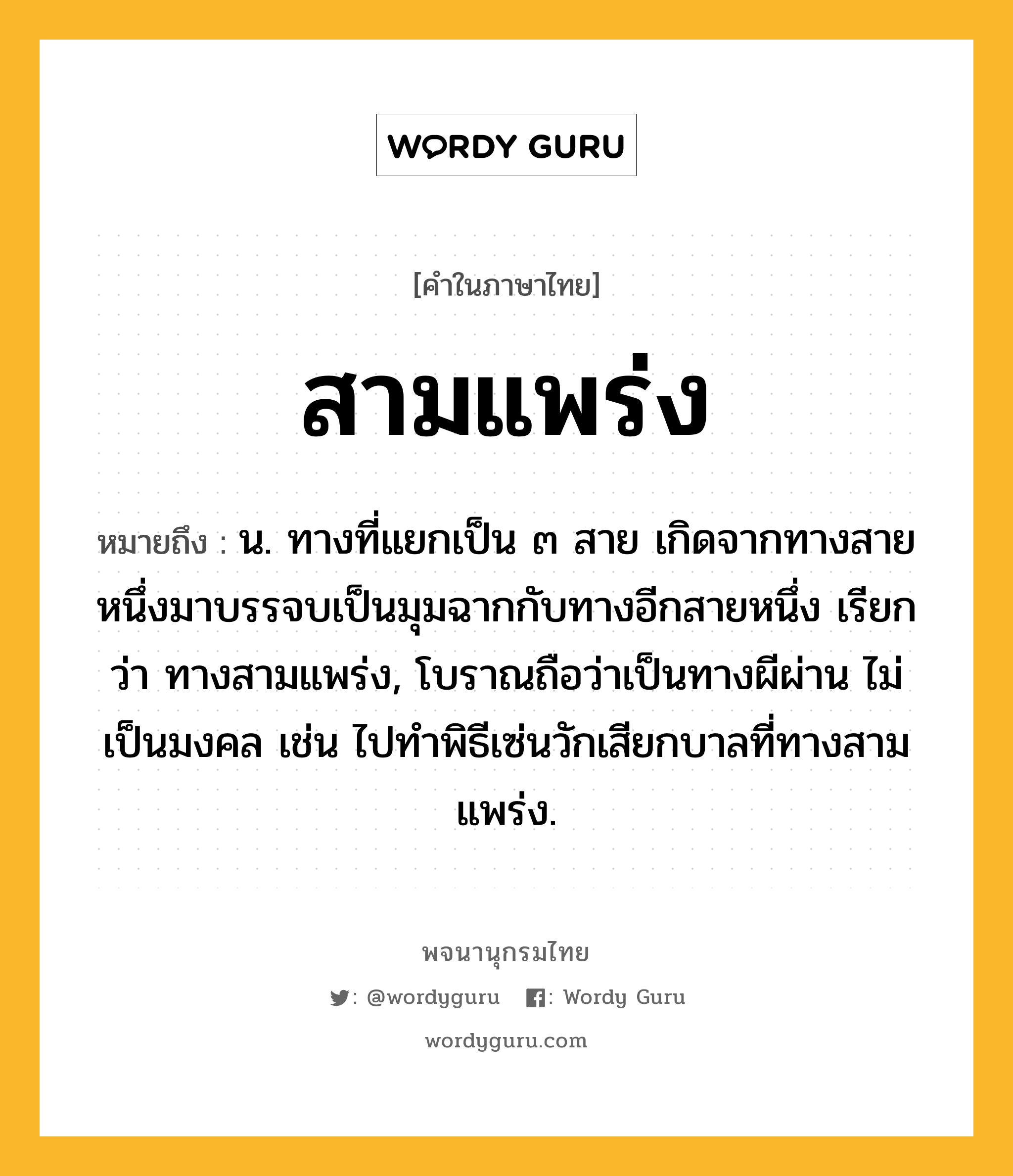 สามแพร่ง หมายถึงอะไร?, คำในภาษาไทย สามแพร่ง หมายถึง น. ทางที่แยกเป็น ๓ สาย เกิดจากทางสายหนึ่งมาบรรจบเป็นมุมฉากกับทางอีกสายหนึ่ง เรียกว่า ทางสามแพร่ง, โบราณถือว่าเป็นทางผีผ่าน ไม่เป็นมงคล เช่น ไปทำพิธีเซ่นวักเสียกบาลที่ทางสามแพร่ง.