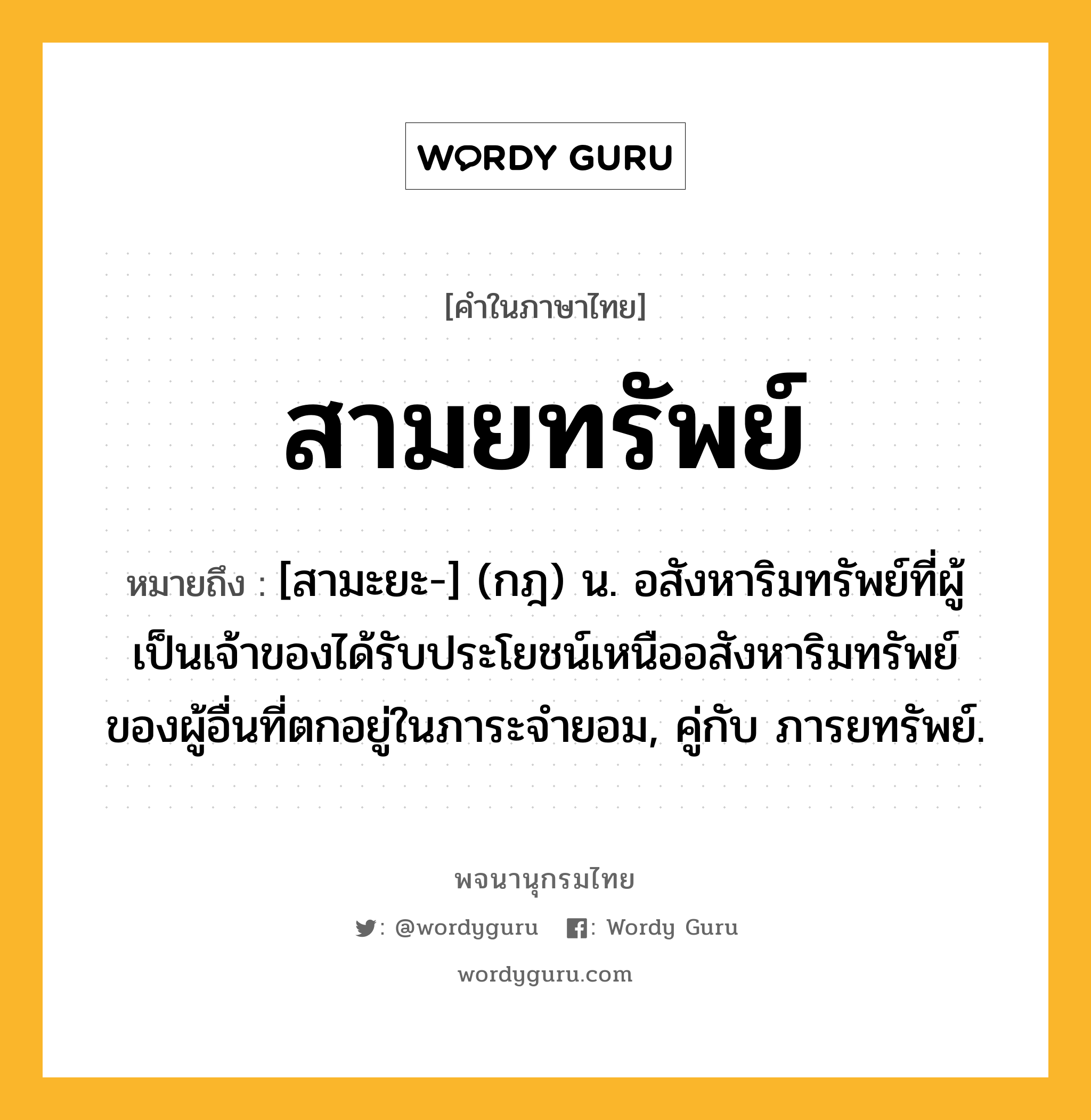 สามยทรัพย์ หมายถึงอะไร?, คำในภาษาไทย สามยทรัพย์ หมายถึง [สามะยะ-] (กฎ) น. อสังหาริมทรัพย์ที่ผู้เป็นเจ้าของได้รับประโยชน์เหนืออสังหาริมทรัพย์ของผู้อื่นที่ตกอยู่ในภาระจํายอม, คู่กับ ภารยทรัพย์.