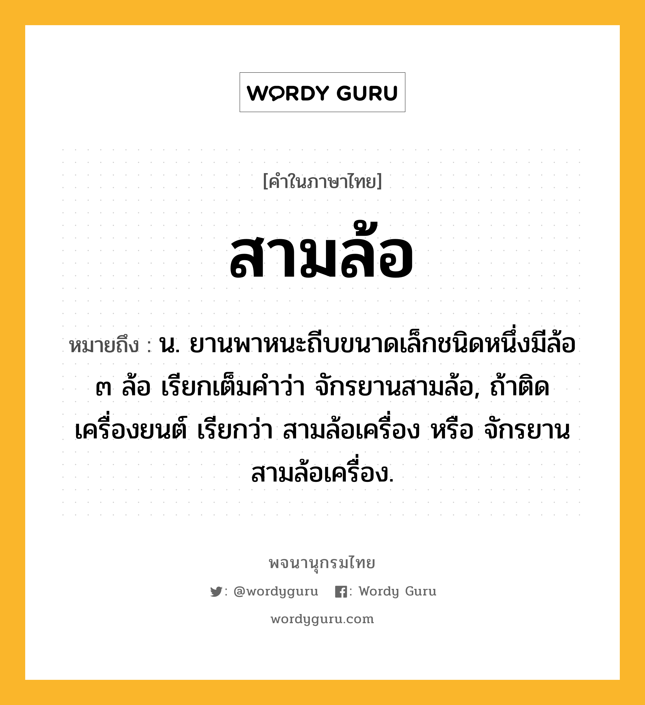 สามล้อ หมายถึงอะไร?, คำในภาษาไทย สามล้อ หมายถึง น. ยานพาหนะถีบขนาดเล็กชนิดหนึ่งมีล้อ ๓ ล้อ เรียกเต็มคําว่า จักรยานสามล้อ, ถ้าติดเครื่องยนต์ เรียกว่า สามล้อเครื่อง หรือ จักรยานสามล้อเครื่อง.