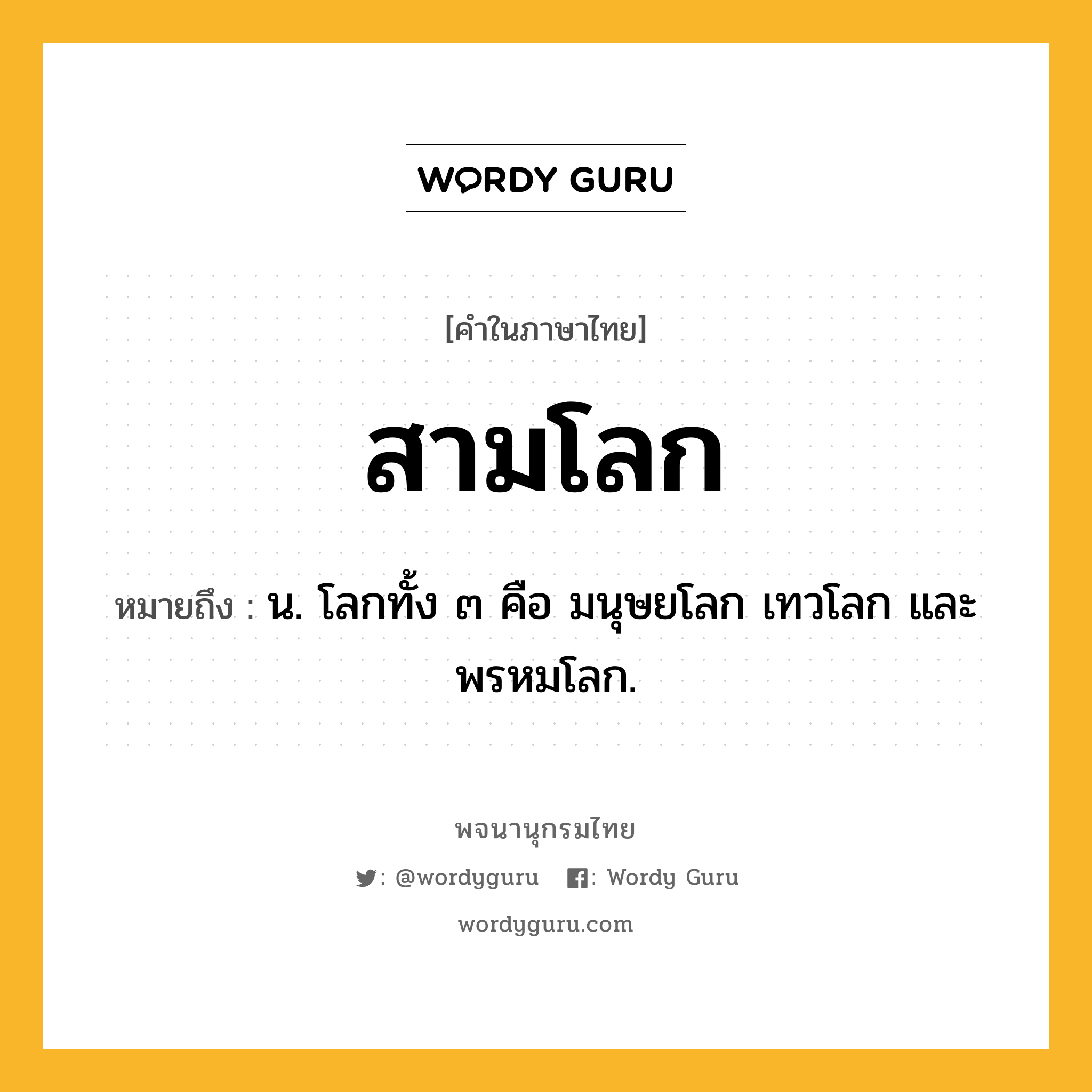 สามโลก หมายถึงอะไร?, คำในภาษาไทย สามโลก หมายถึง น. โลกทั้ง ๓ คือ มนุษยโลก เทวโลก และพรหมโลก.