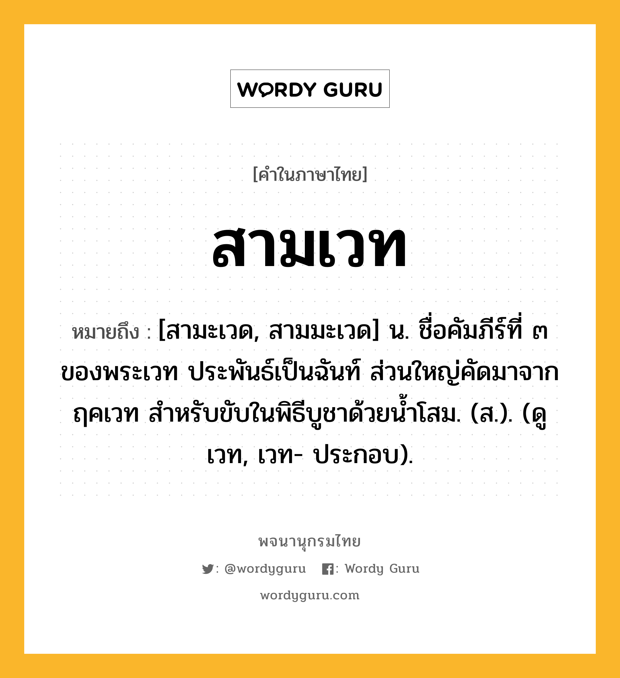 สามเวท หมายถึงอะไร?, คำในภาษาไทย สามเวท หมายถึง [สามะเวด, สามมะเวด] น. ชื่อคัมภีร์ที่ ๓ ของพระเวท ประพันธ์เป็นฉันท์ ส่วนใหญ่คัดมาจากฤคเวท สำหรับขับในพิธีบูชาด้วยน้ำโสม. (ส.). (ดู เวท, เวท- ประกอบ).