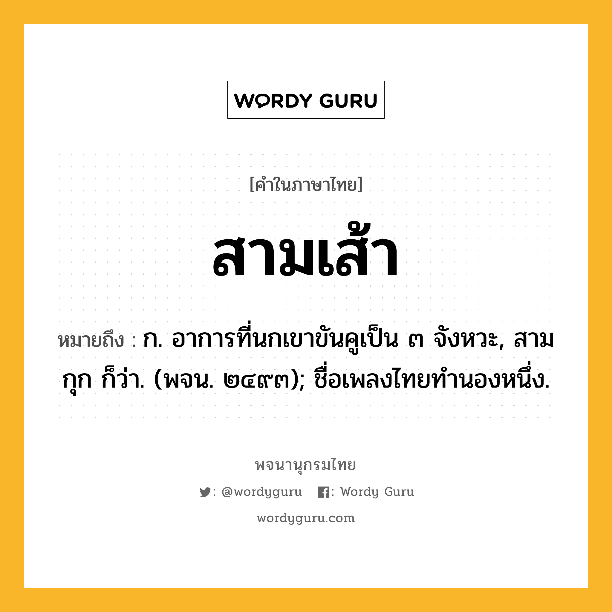 สามเส้า หมายถึงอะไร?, คำในภาษาไทย สามเส้า หมายถึง ก. อาการที่นกเขาขันคูเป็น ๓ จังหวะ, สามกุก ก็ว่า. (พจน. ๒๔๙๓); ชื่อเพลงไทยทํานองหนึ่ง.