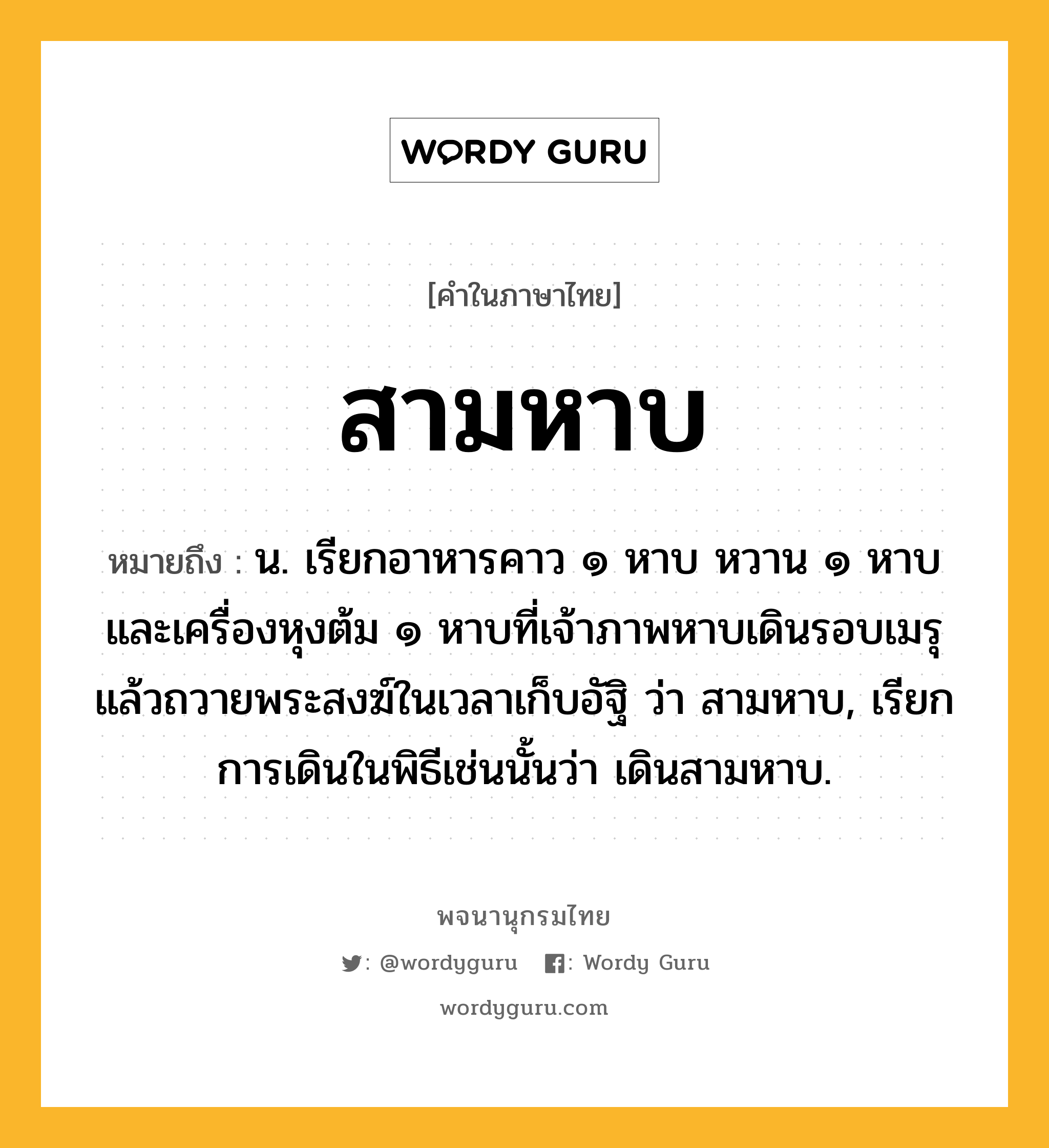 สามหาบ หมายถึงอะไร?, คำในภาษาไทย สามหาบ หมายถึง น. เรียกอาหารคาว ๑ หาบ หวาน ๑ หาบ และเครื่องหุงต้ม ๑ หาบที่เจ้าภาพหาบเดินรอบเมรุแล้วถวายพระสงฆ์ในเวลาเก็บอัฐิ ว่า สามหาบ, เรียกการเดินในพิธีเช่นนั้นว่า เดินสามหาบ.