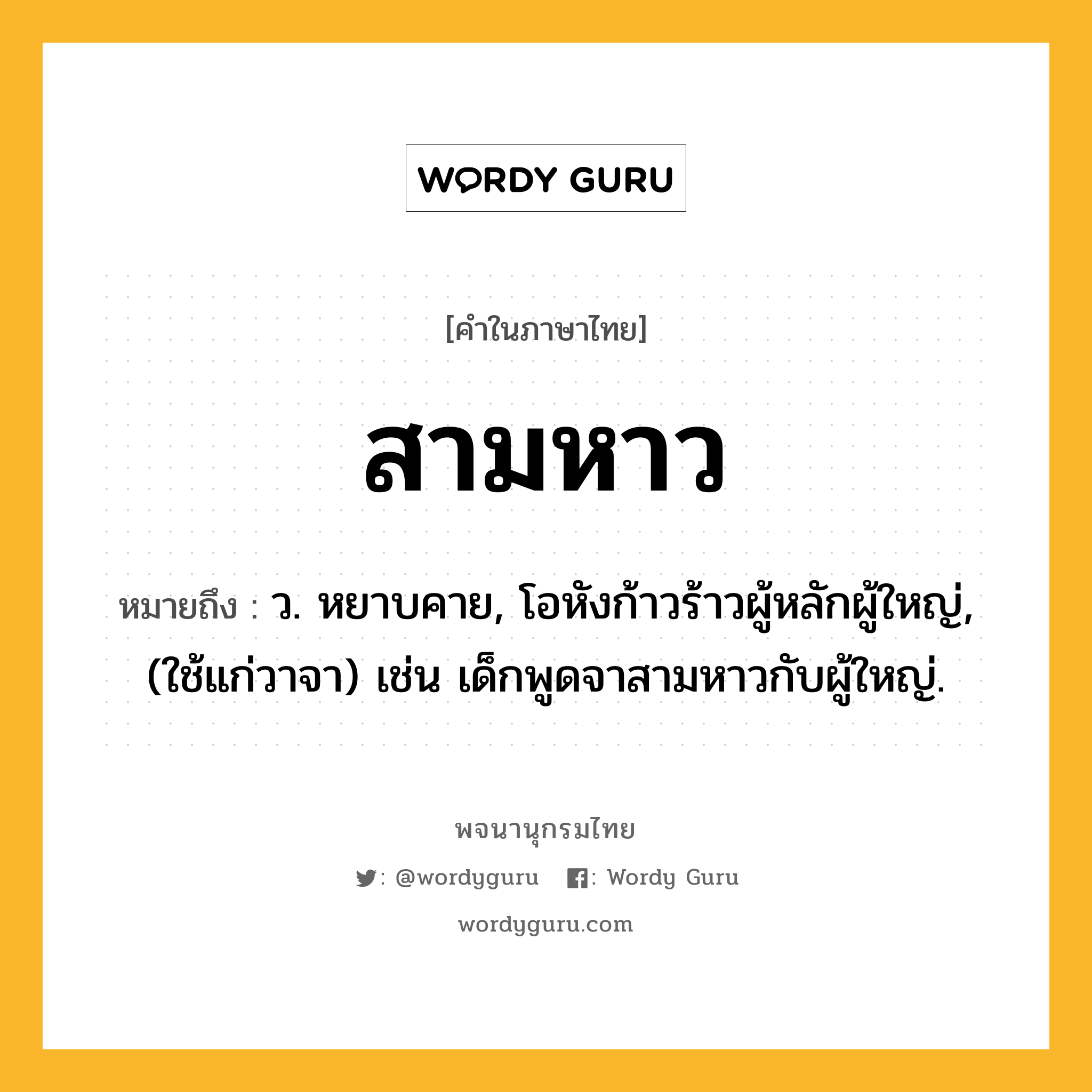 สามหาว หมายถึงอะไร?, คำในภาษาไทย สามหาว หมายถึง ว. หยาบคาย, โอหังก้าวร้าวผู้หลักผู้ใหญ่, (ใช้แก่วาจา) เช่น เด็กพูดจาสามหาวกับผู้ใหญ่.