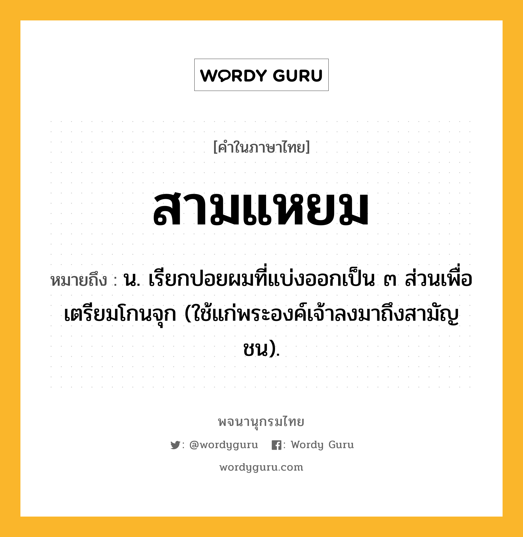 สามแหยม หมายถึงอะไร?, คำในภาษาไทย สามแหยม หมายถึง น. เรียกปอยผมที่แบ่งออกเป็น ๓ ส่วนเพื่อเตรียมโกนจุก (ใช้แก่พระองค์เจ้าลงมาถึงสามัญชน).