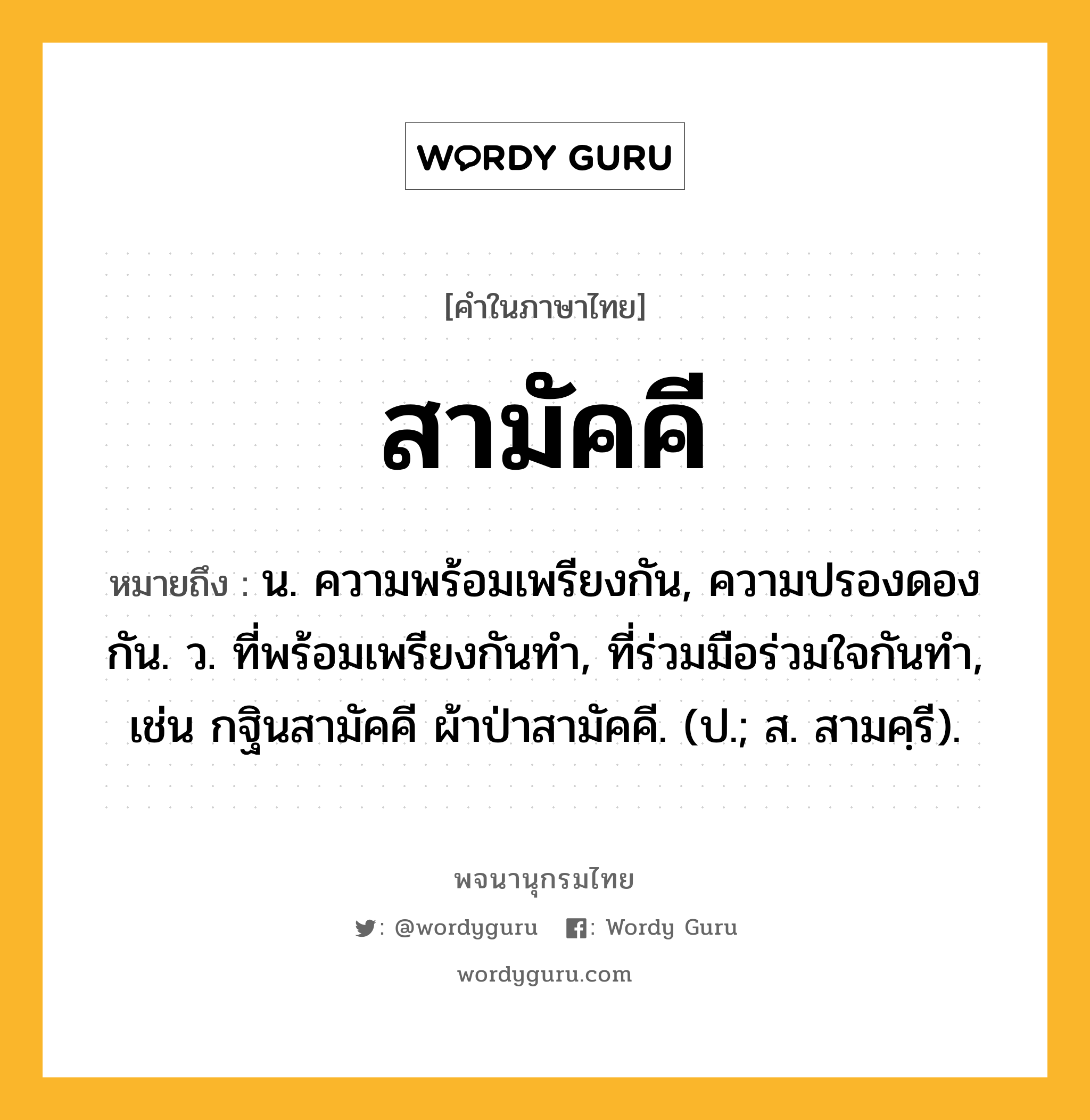 สามัคคี หมายถึงอะไร?, คำในภาษาไทย สามัคคี หมายถึง น. ความพร้อมเพรียงกัน, ความปรองดองกัน. ว. ที่พร้อมเพรียงกันทำ, ที่ร่วมมือร่วมใจกันทำ, เช่น กฐินสามัคคี ผ้าป่าสามัคคี. (ป.; ส. สามคฺรี).