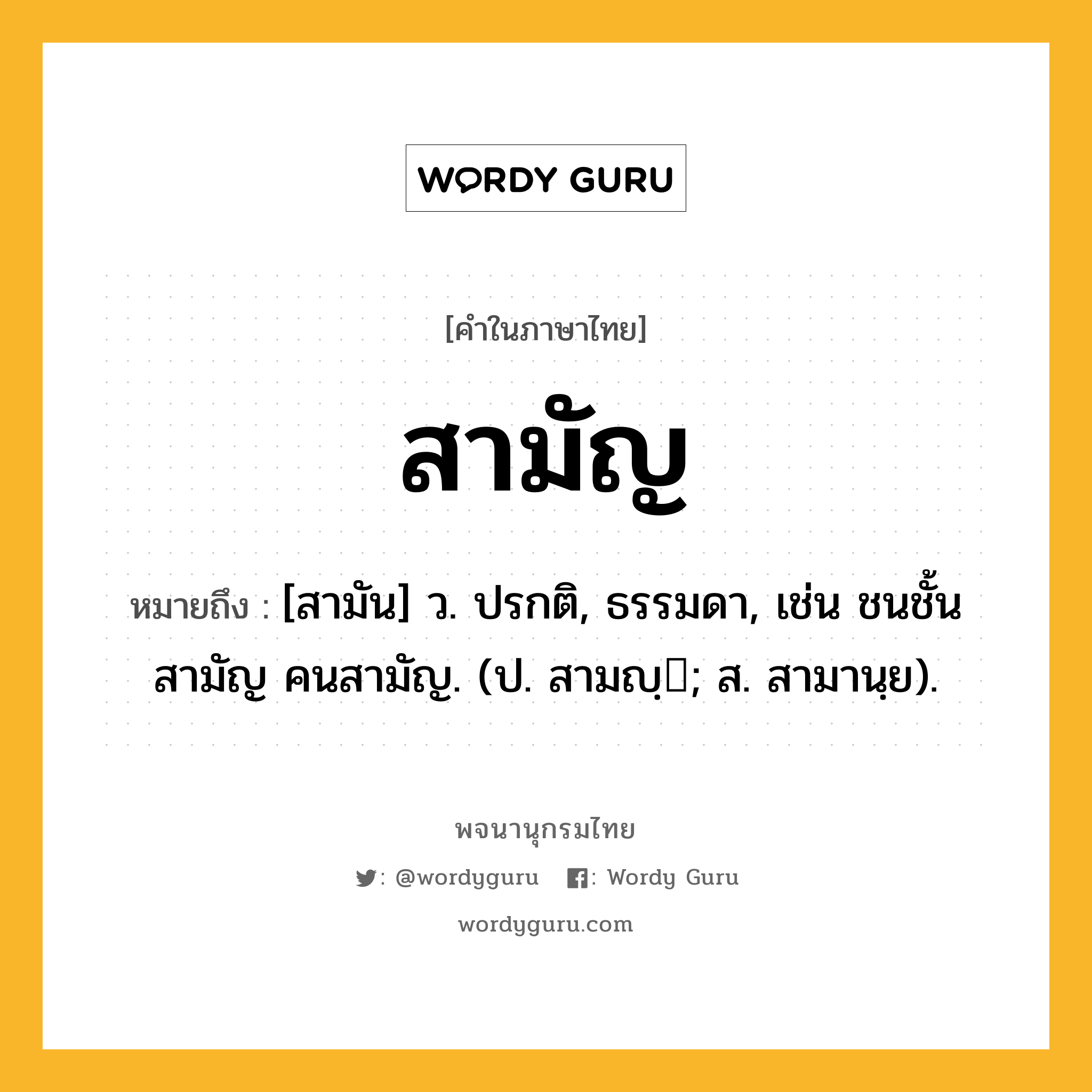 สามัญ หมายถึงอะไร?, คำในภาษาไทย สามัญ หมายถึง [สามัน] ว. ปรกติ, ธรรมดา, เช่น ชนชั้นสามัญ คนสามัญ. (ป. สามญฺ; ส. สามานฺย).