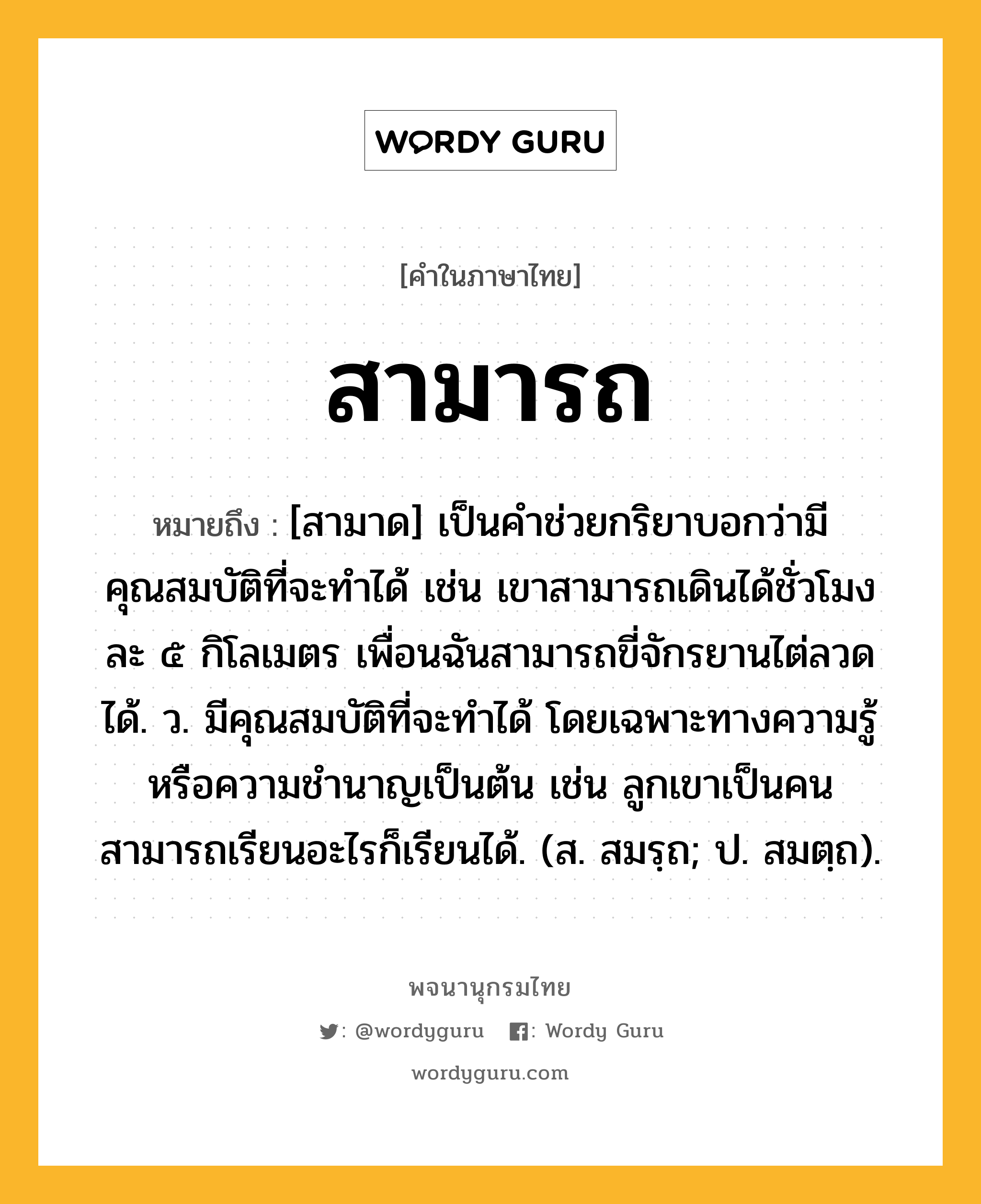 สามารถ ความหมาย หมายถึงอะไร?, คำในภาษาไทย สามารถ หมายถึง [สามาด] เป็นคำช่วยกริยาบอกว่ามีคุณสมบัติที่จะทำได้ เช่น เขาสามารถเดินได้ชั่วโมงละ ๕ กิโลเมตร เพื่อนฉันสามารถขี่จักรยานไต่ลวดได้. ว. มีคุณสมบัติที่จะทำได้ โดยเฉพาะทางความรู้หรือความชำนาญเป็นต้น เช่น ลูกเขาเป็นคนสามารถเรียนอะไรก็เรียนได้. (ส. สมรฺถ; ป. สมตฺถ).