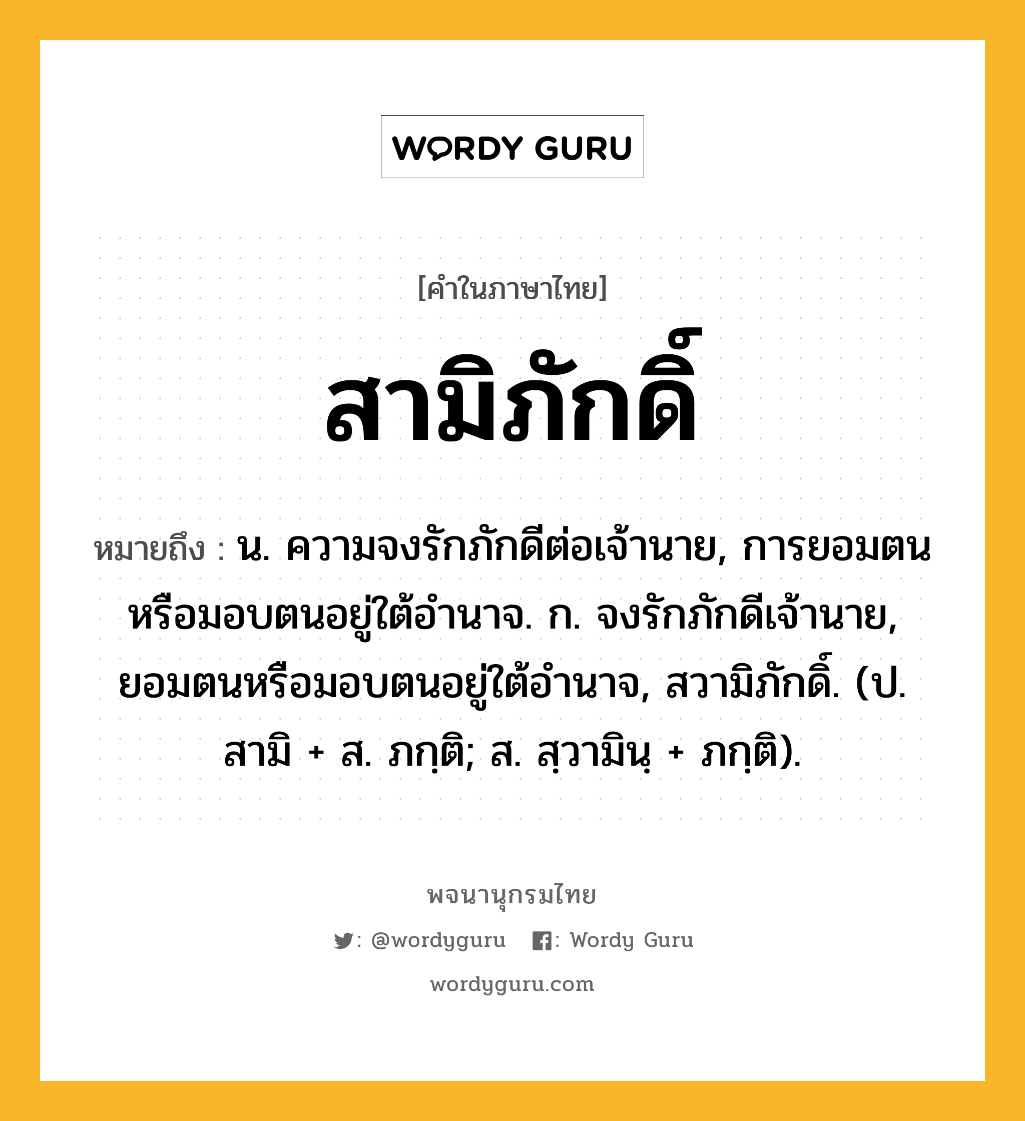 สามิภักดิ์ หมายถึงอะไร?, คำในภาษาไทย สามิภักดิ์ หมายถึง น. ความจงรักภักดีต่อเจ้านาย, การยอมตนหรือมอบตนอยู่ใต้อํานาจ. ก. จงรักภักดีเจ้านาย, ยอมตนหรือมอบตนอยู่ใต้อำนาจ, สวามิภักดิ์. (ป. สามิ + ส. ภกฺติ; ส. สฺวามินฺ + ภกฺติ).