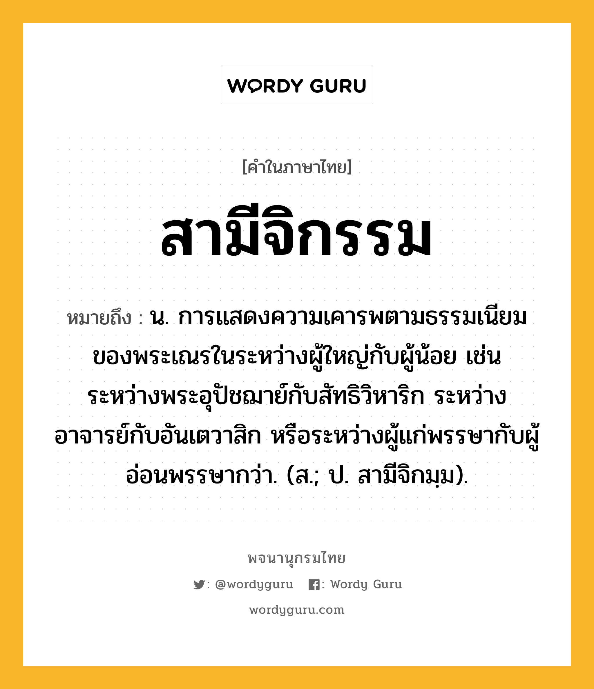 สามีจิกรรม หมายถึงอะไร?, คำในภาษาไทย สามีจิกรรม หมายถึง น. การแสดงความเคารพตามธรรมเนียมของพระเณรในระหว่างผู้ใหญ่กับผู้น้อย เช่น ระหว่างพระอุปัชฌาย์กับสัทธิวิหาริก ระหว่างอาจารย์กับอันเตวาสิก หรือระหว่างผู้แก่พรรษากับผู้อ่อนพรรษากว่า. (ส.; ป. สามีจิกมฺม).