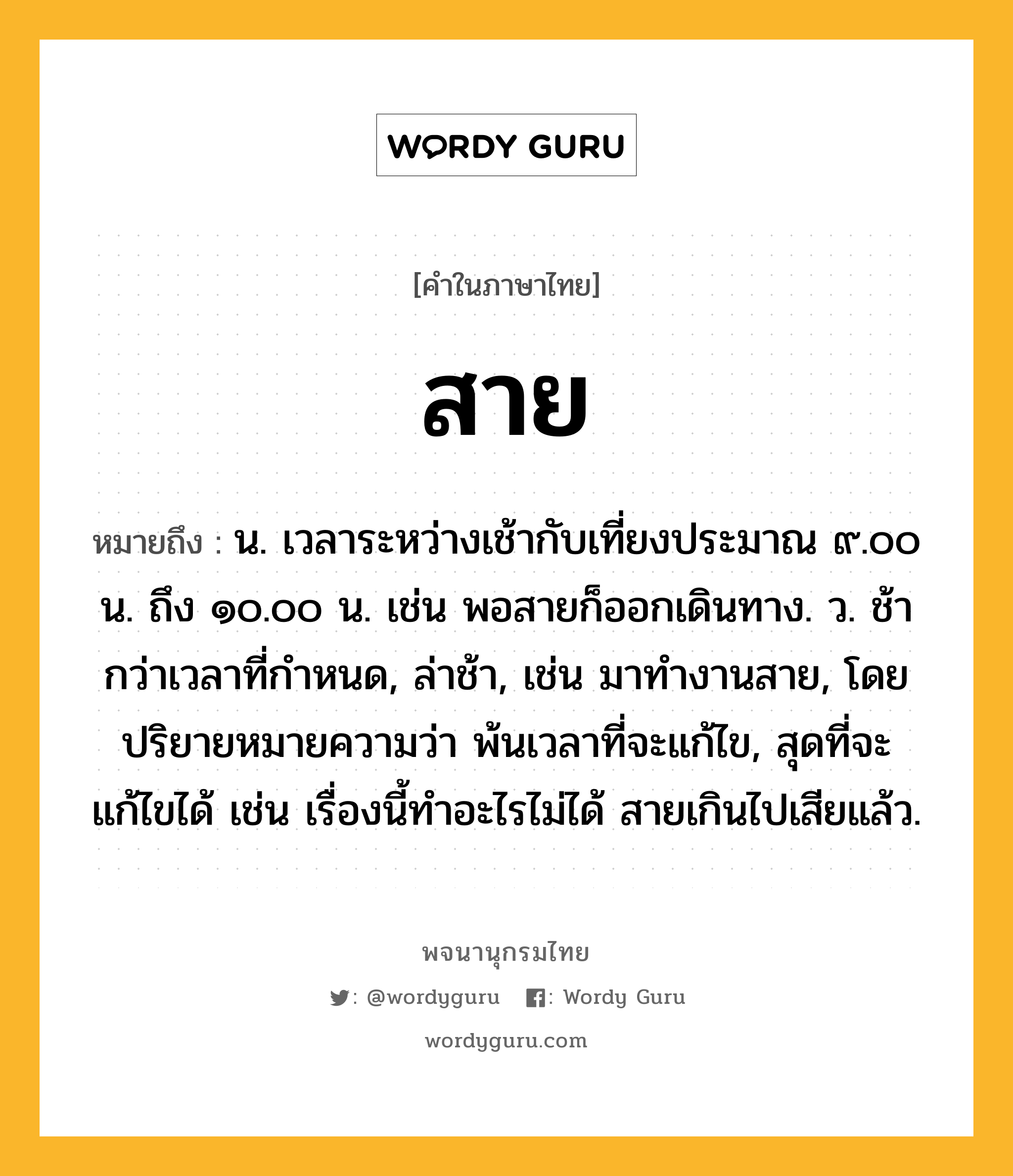 สาย หมายถึงอะไร?, คำในภาษาไทย สาย หมายถึง น. เวลาระหว่างเช้ากับเที่ยงประมาณ ๙.๐๐ น. ถึง ๑๐.๐๐ น. เช่น พอสายก็ออกเดินทาง. ว. ช้ากว่าเวลาที่กําหนด, ล่าช้า, เช่น มาทำงานสาย, โดยปริยายหมายความว่า พ้นเวลาที่จะแก้ไข, สุดที่จะแก้ไขได้ เช่น เรื่องนี้ทำอะไรไม่ได้ สายเกินไปเสียแล้ว.