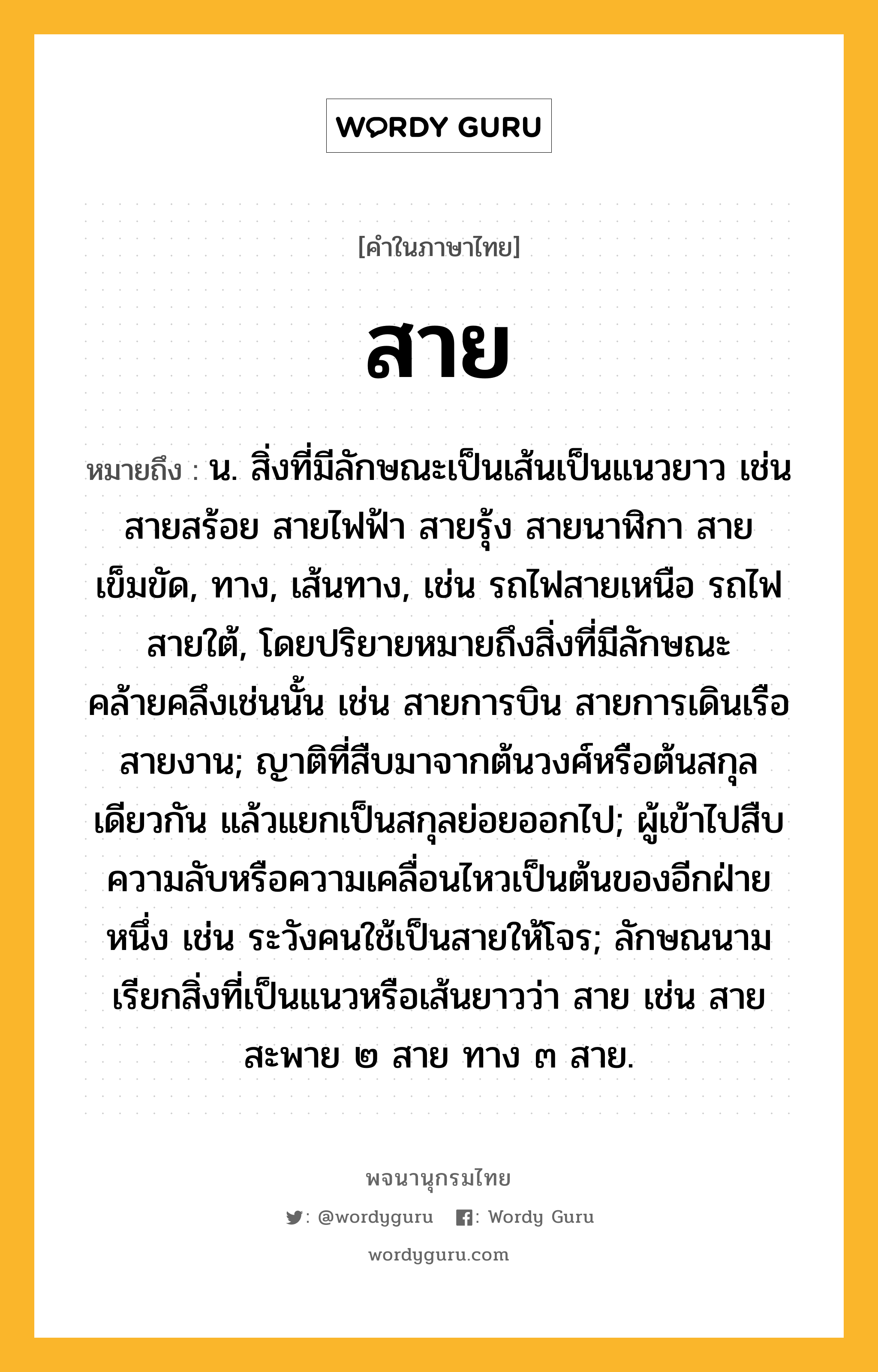 สาย หมายถึงอะไร?, คำในภาษาไทย สาย หมายถึง น. สิ่งที่มีลักษณะเป็นเส้นเป็นแนวยาว เช่น สายสร้อย สายไฟฟ้า สายรุ้ง สายนาฬิกา สายเข็มขัด, ทาง, เส้นทาง, เช่น รถไฟสายเหนือ รถไฟสายใต้, โดยปริยายหมายถึงสิ่งที่มีลักษณะคล้ายคลึงเช่นนั้น เช่น สายการบิน สายการเดินเรือ สายงาน; ญาติที่สืบมาจากต้นวงศ์หรือต้นสกุลเดียวกัน แล้วแยกเป็นสกุลย่อยออกไป; ผู้เข้าไปสืบความลับหรือความเคลื่อนไหวเป็นต้นของอีกฝ่ายหนึ่ง เช่น ระวังคนใช้เป็นสายให้โจร; ลักษณนามเรียกสิ่งที่เป็นแนวหรือเส้นยาวว่า สาย เช่น สายสะพาย ๒ สาย ทาง ๓ สาย.