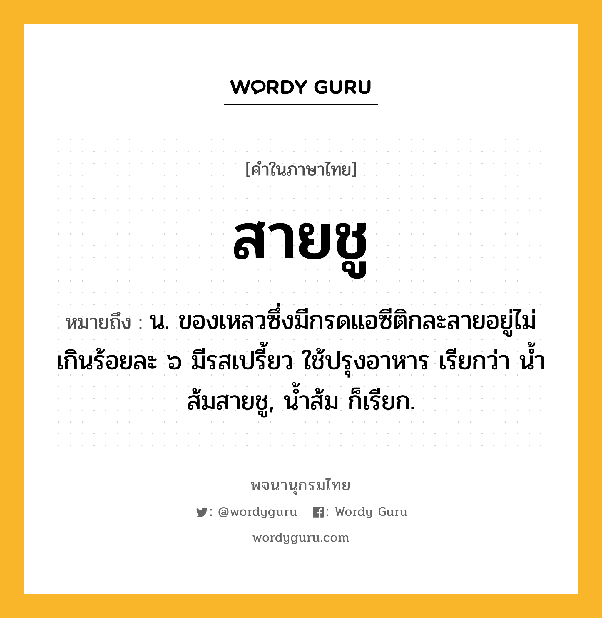 สายชู หมายถึงอะไร?, คำในภาษาไทย สายชู หมายถึง น. ของเหลวซึ่งมีกรดแอซีติกละลายอยู่ไม่เกินร้อยละ ๖ มีรสเปรี้ยว ใช้ปรุงอาหาร เรียกว่า นํ้าส้มสายชู, นํ้าส้ม ก็เรียก.