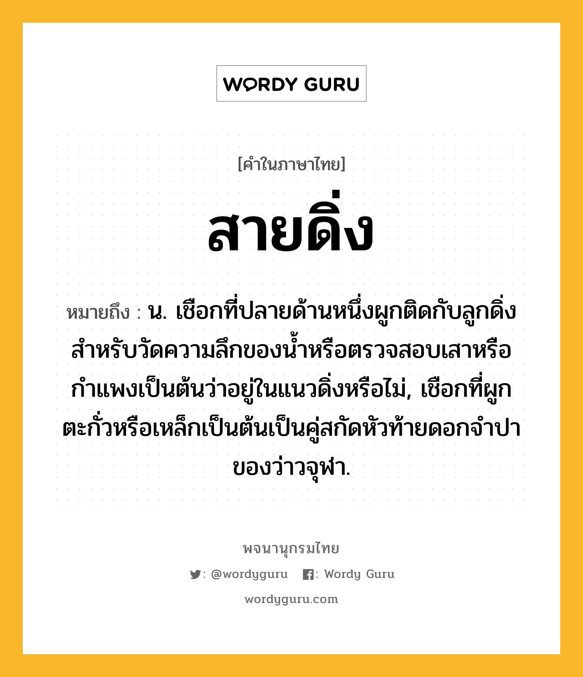 สายดิ่ง ความหมาย หมายถึงอะไร?, คำในภาษาไทย สายดิ่ง หมายถึง น. เชือกที่ปลายด้านหนึ่งผูกติดกับลูกดิ่งสำหรับวัดความลึกของน้ำหรือตรวจสอบเสาหรือกำแพงเป็นต้นว่าอยู่ในแนวดิ่งหรือไม่, เชือกที่ผูกตะกั่วหรือเหล็กเป็นต้นเป็นคู่สกัดหัวท้ายดอกจำปาของว่าวจุฬา.