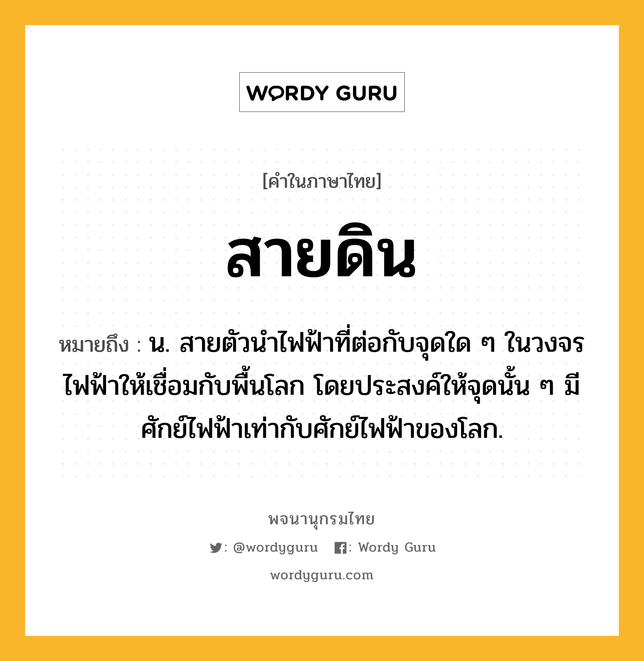 สายดิน หมายถึงอะไร?, คำในภาษาไทย สายดิน หมายถึง น. สายตัวนําไฟฟ้าที่ต่อกับจุดใด ๆ ในวงจรไฟฟ้าให้เชื่อมกับพื้นโลก โดยประสงค์ให้จุดนั้น ๆ มีศักย์ไฟฟ้าเท่ากับศักย์ไฟฟ้าของโลก.