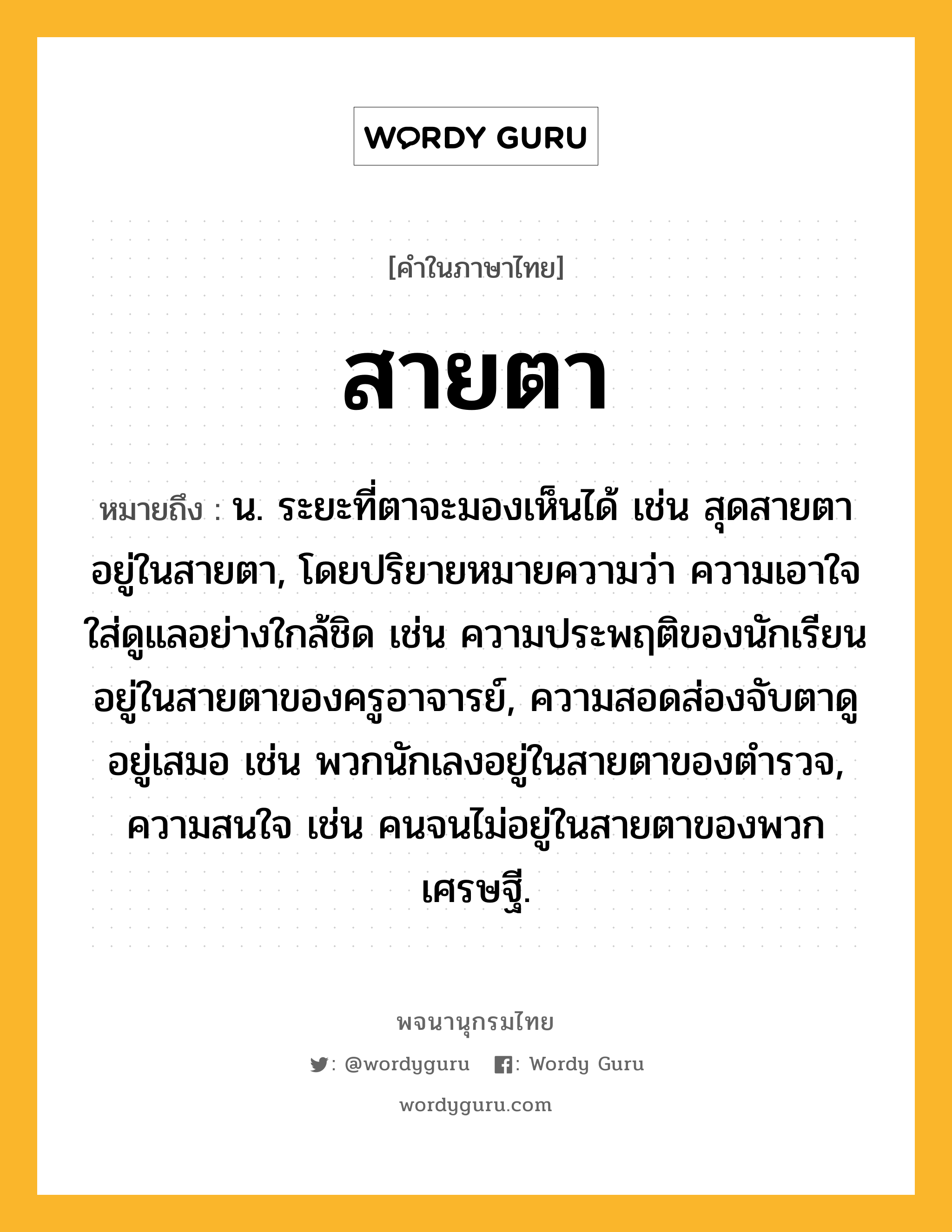 สายตา หมายถึงอะไร?, คำในภาษาไทย สายตา หมายถึง น. ระยะที่ตาจะมองเห็นได้ เช่น สุดสายตา อยู่ในสายตา, โดยปริยายหมายความว่า ความเอาใจใส่ดูแลอย่างใกล้ชิด เช่น ความประพฤติของนักเรียนอยู่ในสายตาของครูอาจารย์, ความสอดส่องจับตาดูอยู่เสมอ เช่น พวกนักเลงอยู่ในสายตาของตำรวจ, ความสนใจ เช่น คนจนไม่อยู่ในสายตาของพวกเศรษฐี.