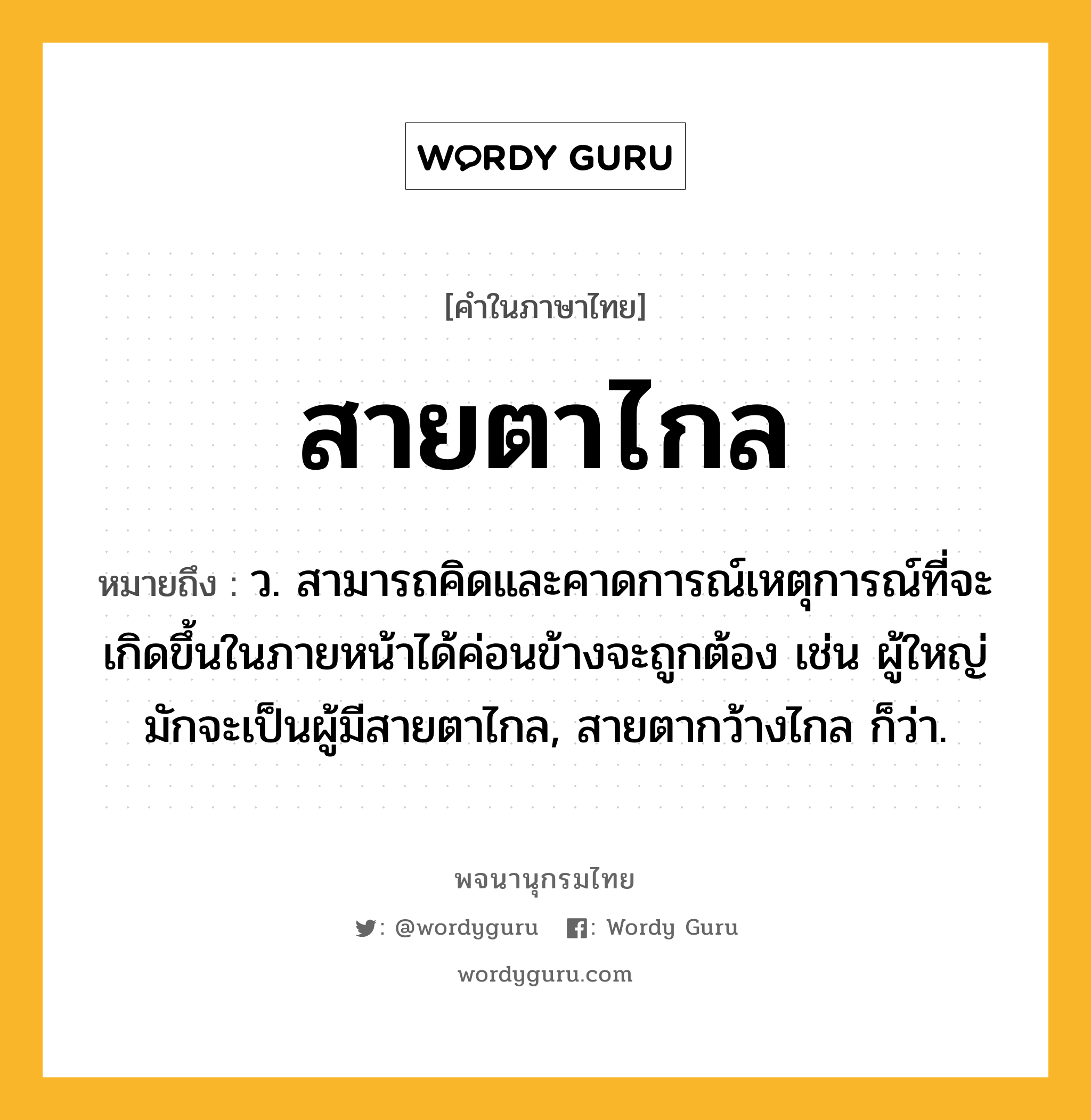 สายตาไกล หมายถึงอะไร?, คำในภาษาไทย สายตาไกล หมายถึง ว. สามารถคิดและคาดการณ์เหตุการณ์ที่จะเกิดขึ้นในภายหน้าได้ค่อนข้างจะถูกต้อง เช่น ผู้ใหญ่มักจะเป็นผู้มีสายตาไกล, สายตากว้างไกล ก็ว่า.