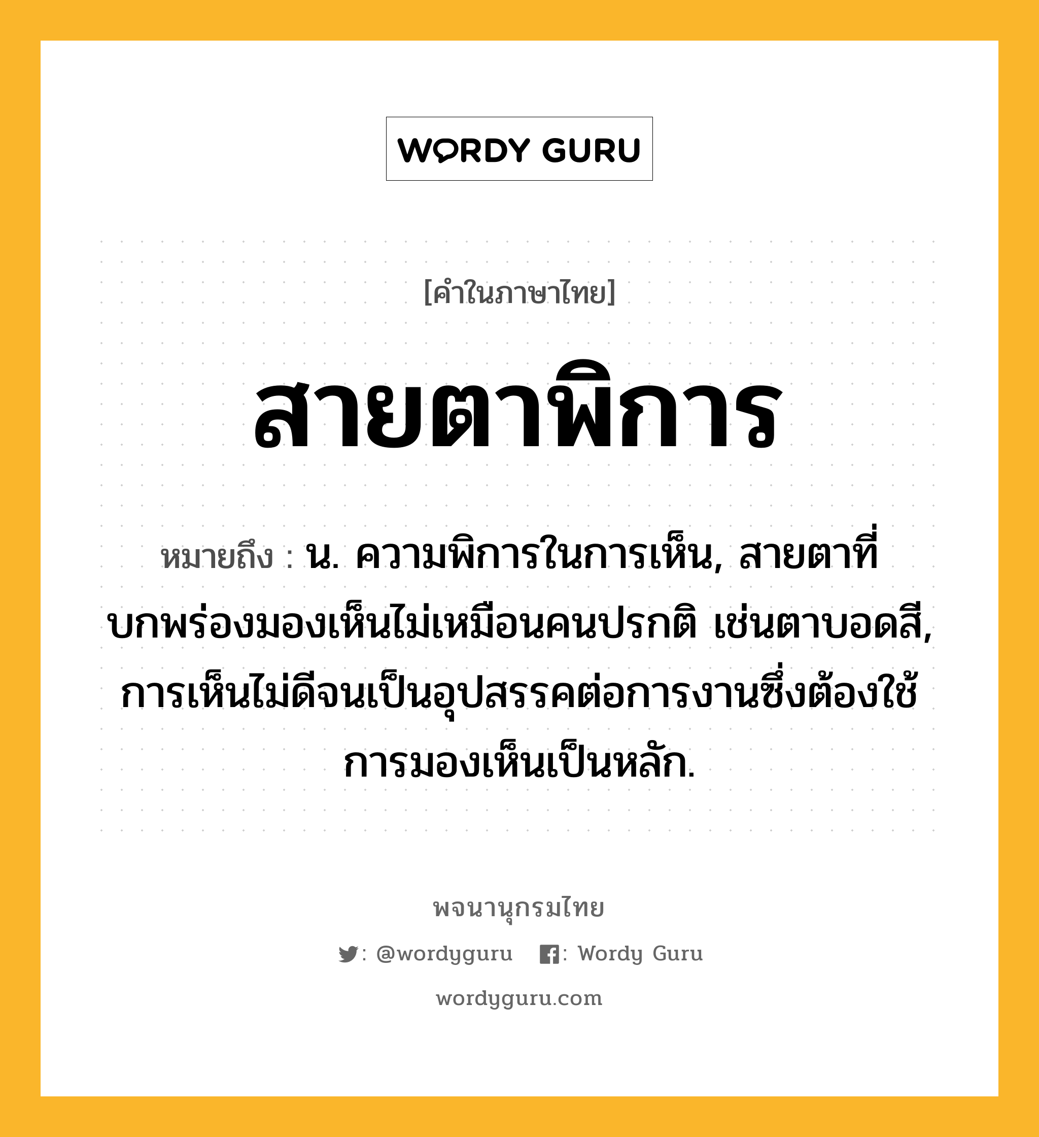 สายตาพิการ หมายถึงอะไร?, คำในภาษาไทย สายตาพิการ หมายถึง น. ความพิการในการเห็น, สายตาที่บกพร่องมองเห็นไม่เหมือนคนปรกติ เช่นตาบอดสี, การเห็นไม่ดีจนเป็นอุปสรรคต่อการงานซึ่งต้องใช้การมองเห็นเป็นหลัก.