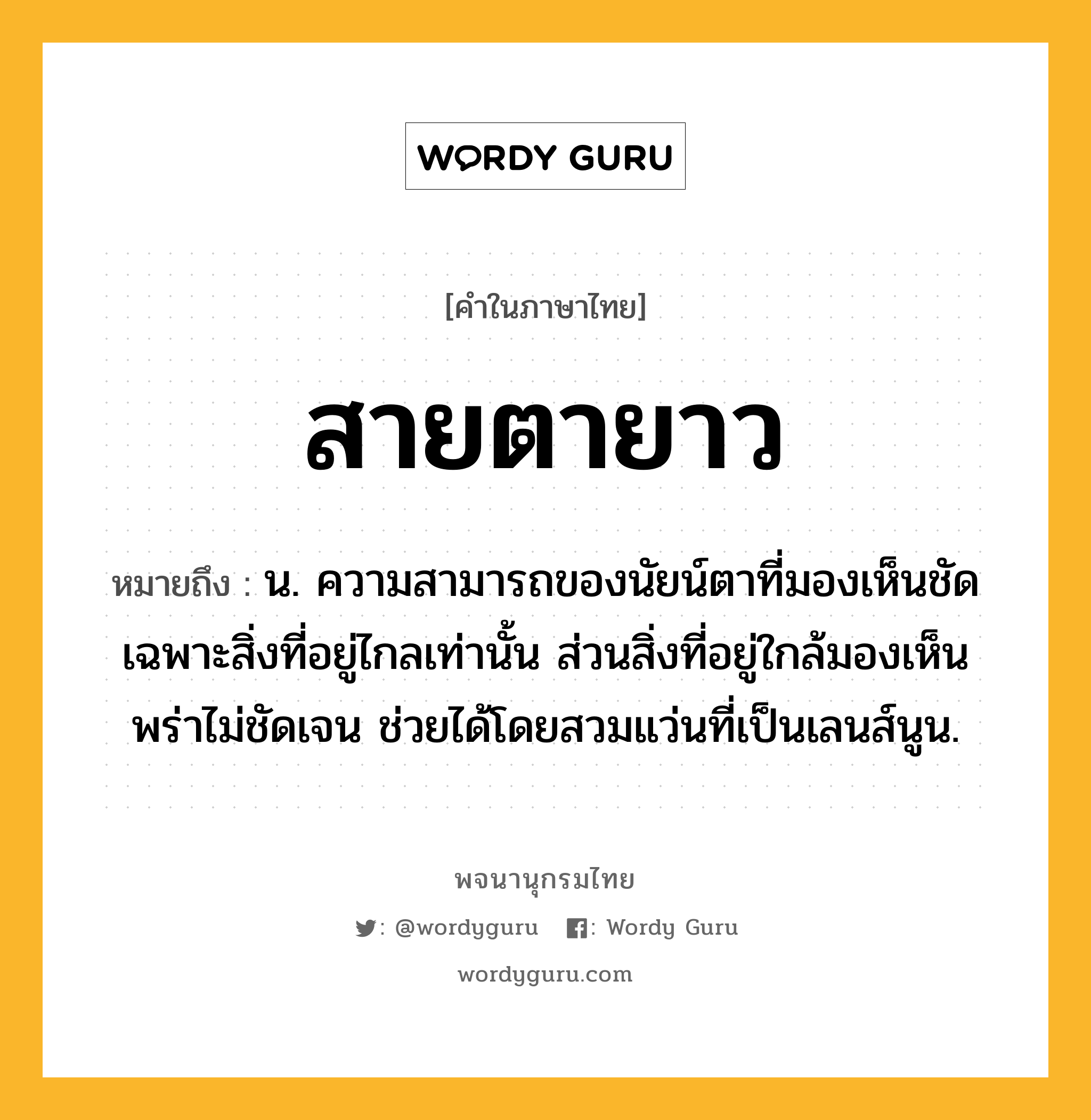 สายตายาว หมายถึงอะไร?, คำในภาษาไทย สายตายาว หมายถึง น. ความสามารถของนัยน์ตาที่มองเห็นชัดเฉพาะสิ่งที่อยู่ไกลเท่านั้น ส่วนสิ่งที่อยู่ใกล้มองเห็นพร่าไม่ชัดเจน ช่วยได้โดยสวมแว่นที่เป็นเลนส์นูน.