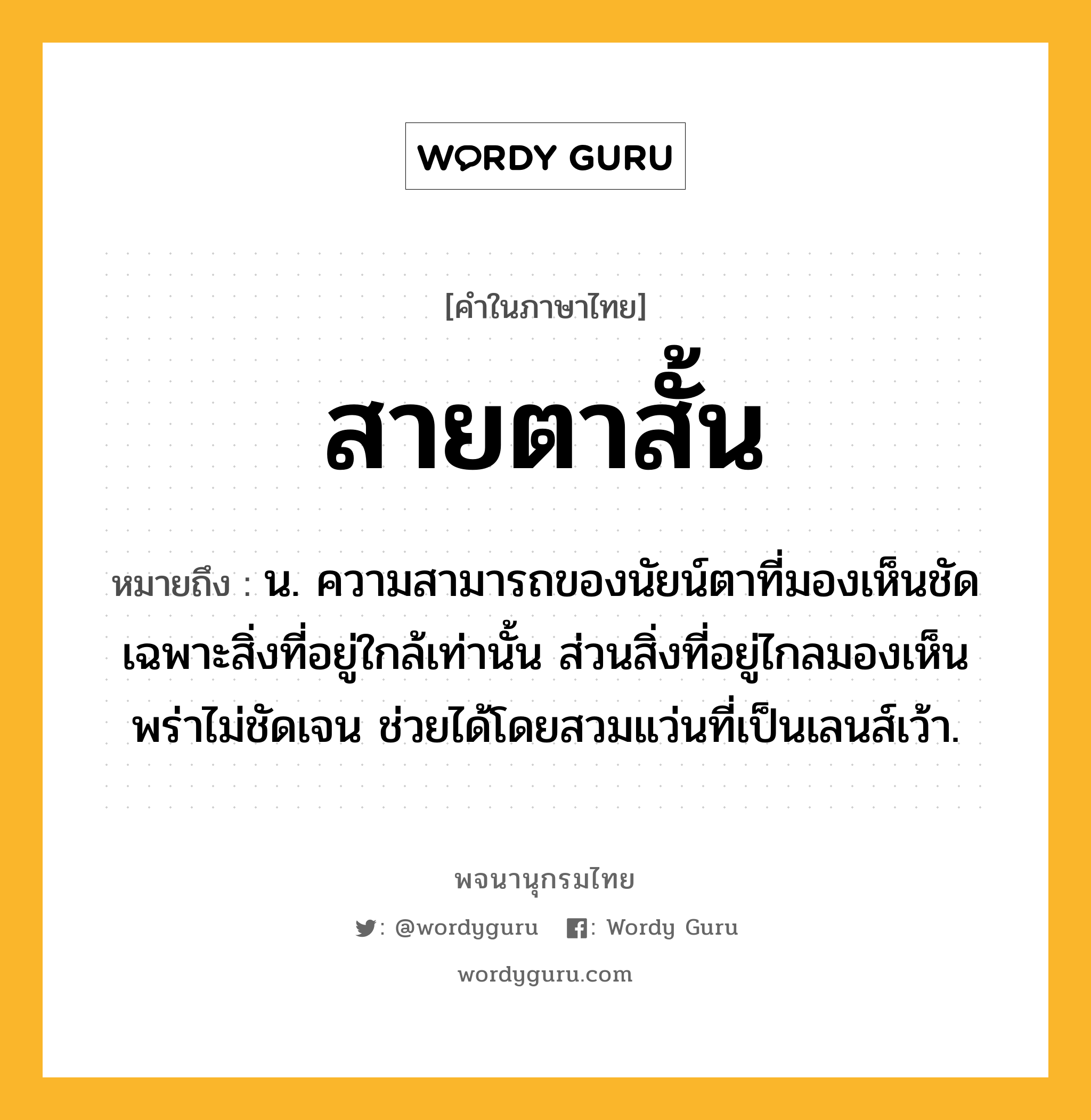 สายตาสั้น ความหมาย หมายถึงอะไร?, คำในภาษาไทย สายตาสั้น หมายถึง น. ความสามารถของนัยน์ตาที่มองเห็นชัดเฉพาะสิ่งที่อยู่ใกล้เท่านั้น ส่วนสิ่งที่อยู่ไกลมองเห็นพร่าไม่ชัดเจน ช่วยได้โดยสวมแว่นที่เป็นเลนส์เว้า.