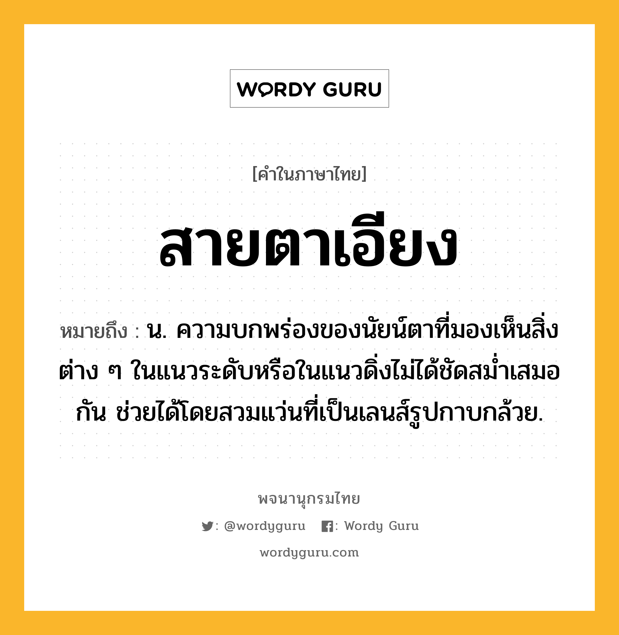 สายตาเอียง หมายถึงอะไร?, คำในภาษาไทย สายตาเอียง หมายถึง น. ความบกพร่องของนัยน์ตาที่มองเห็นสิ่งต่าง ๆ ในแนวระดับหรือในแนวดิ่งไม่ได้ชัดสม่ำเสมอกัน ช่วยได้โดยสวมแว่นที่เป็นเลนส์รูปกาบกล้วย.