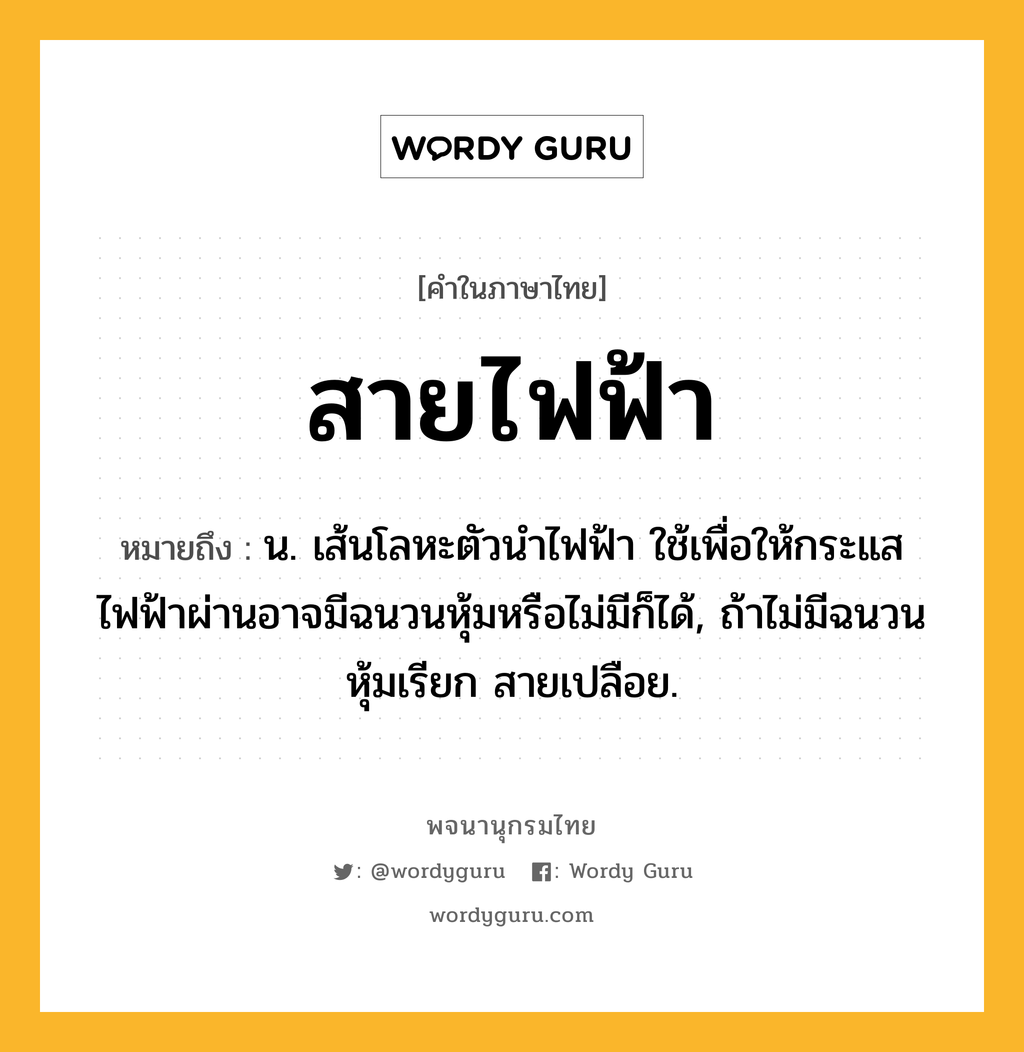 สายไฟฟ้า หมายถึงอะไร?, คำในภาษาไทย สายไฟฟ้า หมายถึง น. เส้นโลหะตัวนำไฟฟ้า ใช้เพื่อให้กระแสไฟฟ้าผ่านอาจมีฉนวนหุ้มหรือไม่มีก็ได้, ถ้าไม่มีฉนวนหุ้มเรียก สายเปลือย.