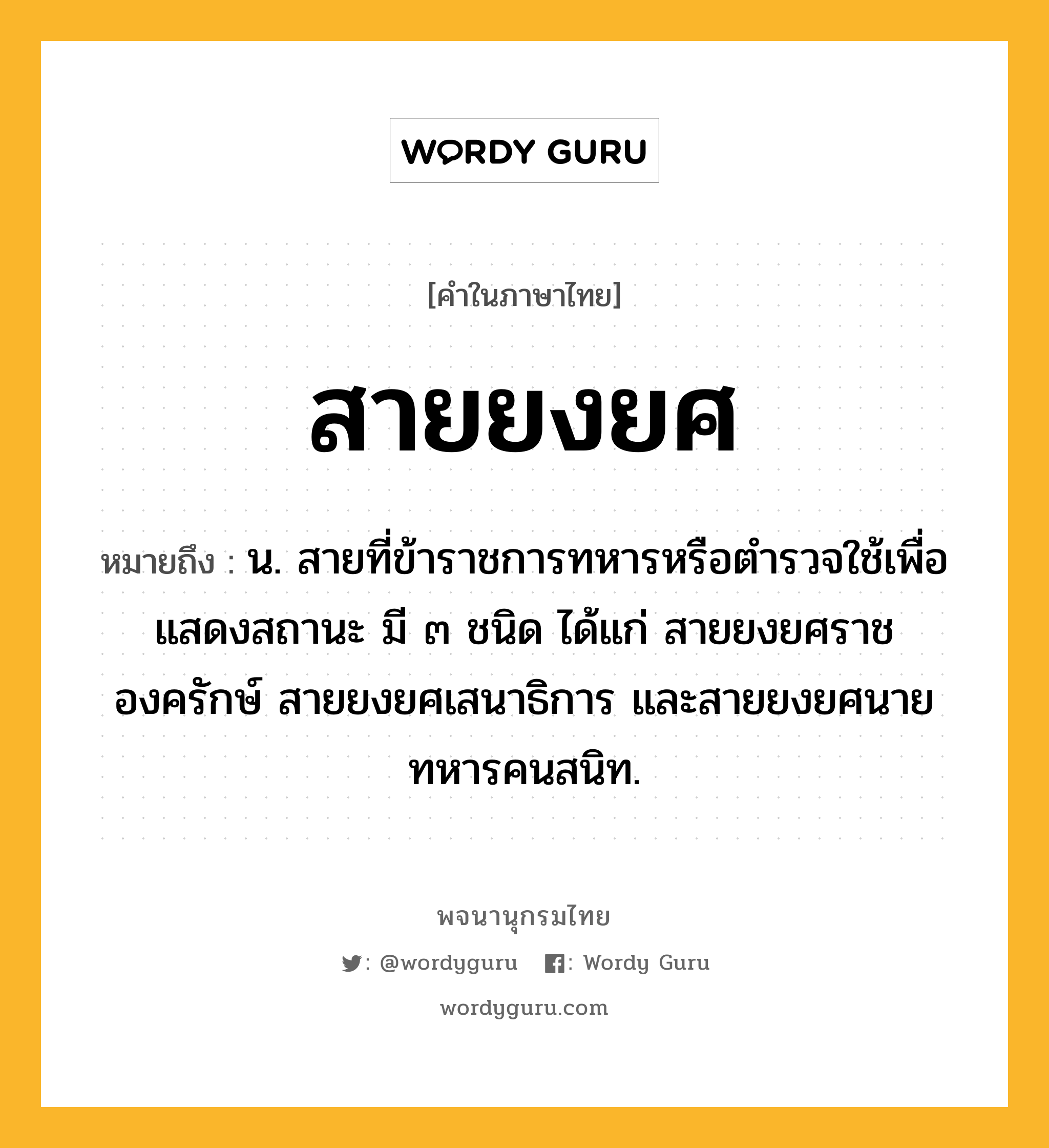 สายยงยศ หมายถึงอะไร?, คำในภาษาไทย สายยงยศ หมายถึง น. สายที่ข้าราชการทหารหรือตำรวจใช้เพื่อแสดงสถานะ มี ๓ ชนิด ได้แก่ สายยงยศราชองครักษ์ สายยงยศเสนาธิการ และสายยงยศนายทหารคนสนิท.