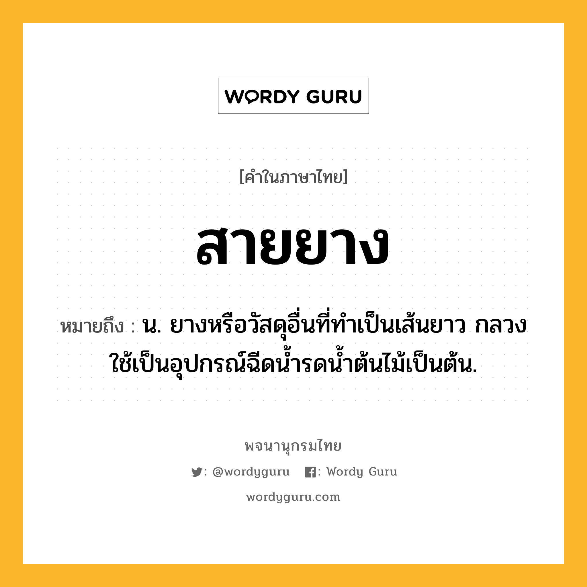 สายยาง หมายถึงอะไร?, คำในภาษาไทย สายยาง หมายถึง น. ยางหรือวัสดุอื่นที่ทำเป็นเส้นยาว กลวง ใช้เป็นอุปกรณ์ฉีดน้ำรดน้ำต้นไม้เป็นต้น.